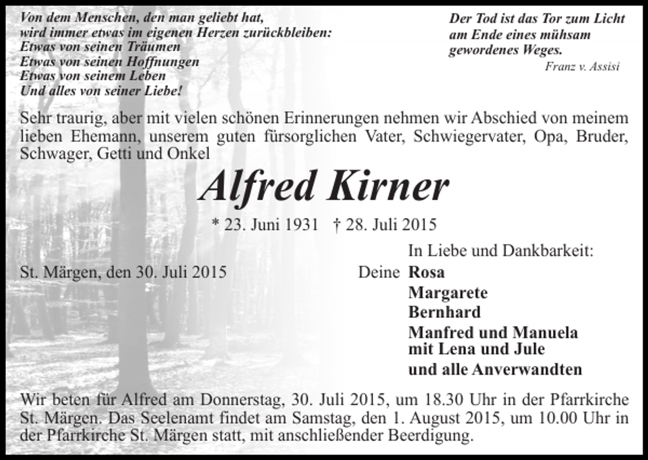 <p>Von dem Menschen, den man geliebt hat,<br />wird immer etwas im eigenen Herzen zurückbleiben:<br />Etwas von seinen Träumen<br />Etwas von seinen Hoffnungen<br />Etwas von seinem Leben<br />Und alles von seiner Liebe!</p><p>Der Tod ist das Tor zum Licht<br />am Ende eines mühsam<br />gewordenes Weges.<br />Franz v. Assisi</p><p>Sehr traurig, aber mit vielen schönen Erinnerungen nehmen wir Abschied von meinem<br />lieben Ehemann, unserem guten fürsorglichen Vater, Schwiegervater, Opa, Bruder,<br />Schwager, Getti und Onkel</p><p>Alfred Kirner</p><p>* 23. Juni 1931 † 28. Juli 2015<br />In Liebe und Dankbarkeit:<br />Deine Rosa<br />St. Märgen, den 30. Juli 2015<br />Margarete<br />Bernhard<br />Manfred und Manuela<br />mit Lena und Jule<br />und alle Anverwandten<br />Wir beten für Alfred am Donnerstag, 30. Juli 2015, um 18.30 Uhr in der Pfarrkirche<br />St. Märgen. Das Seelenamt findet am Samstag, den 1. August 2015, um 10.00 Uhr in<br />der Pfarrkirche St. Märgen statt, mit anschließender Beerdigung.</p>