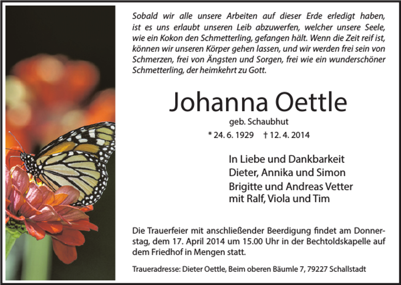 <p>Sobald wir alle unsere Arbeiten auf dieser Erde erledigt haben,<br />ist es uns erlaubt unseren Leib abzuwerfen, welcher unsere Seele,<br />wie ein Kokon den Schmetterling, gefangen hält. Wenn die Zeit reif ist,<br />können wir unseren Körper gehen lassen, und wir werden frei sein von<br />Schmerzen, frei von Ängsten und Sorgen, frei wie ein wunderschöner<br />Schmetterling, der heimkehrt zu Gott.</p><p>Johanna Oettle<br />geb. Schaubhut<br />* 24. 6. 1929 † 12. 4. 2014</p><p>In Liebe und Dankbarkeit<br />Dieter, Annika und Simon<br />Brigitte und Andreas Vetter<br />mit Ralf, Viola und Tim<br />Die Trauerfeier mit anschließender Beerdigung findet am Donnerstag, dem 17. April 2014 um 15.00 Uhr in der Bechtoldskapelle auf<br />dem Friedhof in Mengen statt.<br />Traueradresse: Dieter Oettle, Beim oberen Bäumle 7, 79227 Schallstadt</p>