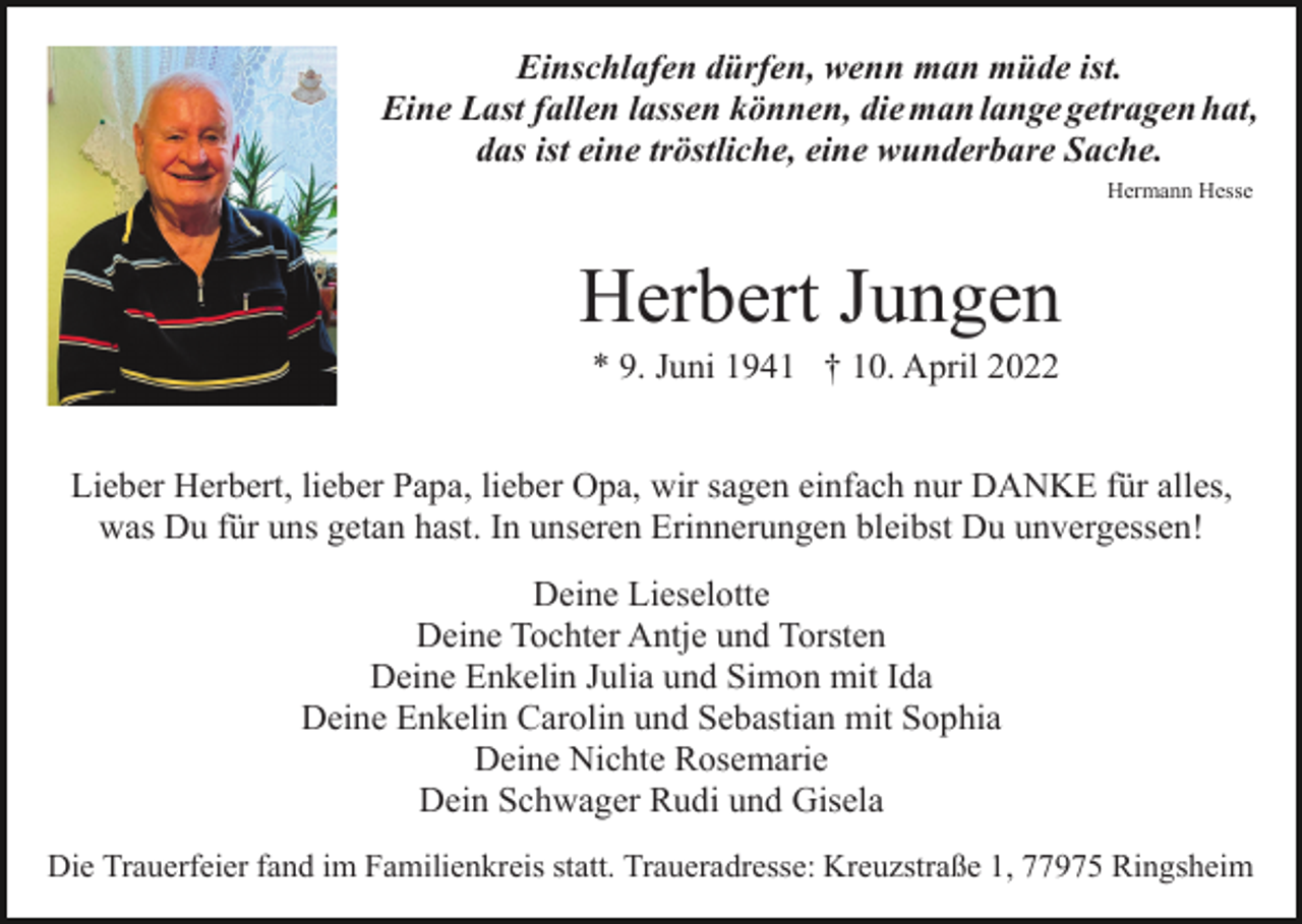 <p>Einschlafen dürfen, wenn man müde ist.<br />Eine Last fallen lassen können, die man lange getragen hat,<br />das ist eine tröstliche, eine wunderbare Sache.<br />Hermann Hesse</p><p>Herbert Jungen<br />* 9. Juni 1941 † 10. April 2022<br />Lieber Herbert, lieber Papa, lieber Opa, wir sagen einfach nur DANKE für alles,<br />was Du für uns getan hast. In unseren Erinnerungen bleibst Du unvergessen!<br />Deine Lieselotte<br />Deine Tochter Antje und Torsten<br />Deine Enkelin Julia und Simon mit Ida<br />Deine Enkelin Carolin und Sebastian mit Sophia<br />Deine Nichte Rosemarie<br />Dein Schwager Rudi und Gisela<br />Die Trauerfeier fand im Familienkreis statt. Traueradresse: Kreuzstraße 1, 77975 Ringsheim</p>