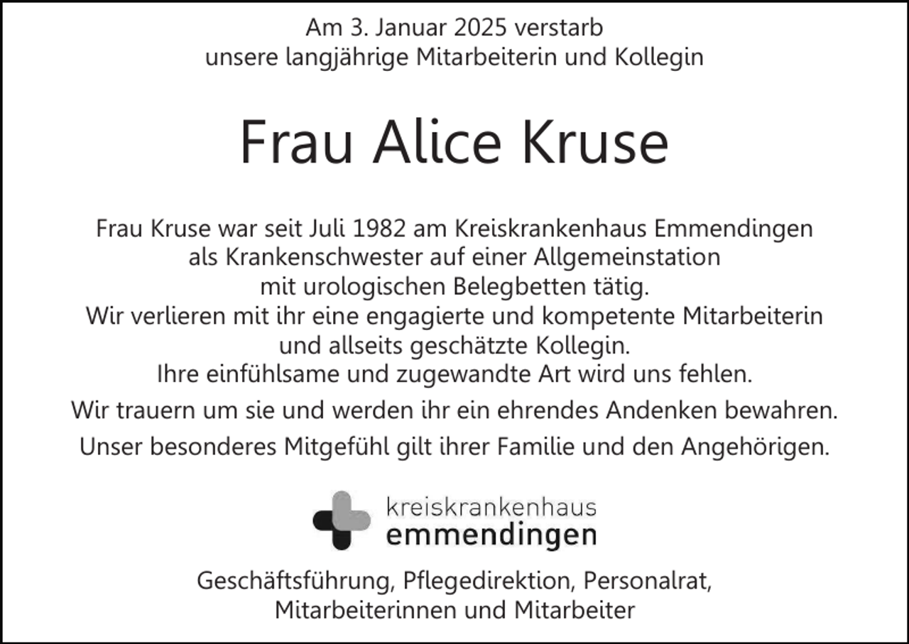 <p>Am 3. Januar 2025 verstarb<br />unsere langjährige Mitarbeiterin und Kollegin</p><p>Frau Alice Kruse<br />Frau Kruse war seit Juli 1982 am Kreiskrankenhaus Emmendingen<br />als Krankenschwester auf einer Allgemeinstation<br />mit urologischen Belegbetten tätig.<br />Wir verlieren mit ihr eine engagierte und kompetente Mitarbeiterin<br />und allseits geschätzte Kollegin.<br />Ihre einfühlsame und zugewandte Art wird uns fehlen.<br />Wir trauern um sie und werden ihr ein ehrendes Andenken bewahren.<br />Unser besonderes Mitgefühl gilt ihrer Familie und den Angehörigen.</p><p>Geschäftsführung, Pflegedirektion, Personalrat,<br />Mitarbeiterinnen und Mitarbeiter</p>
