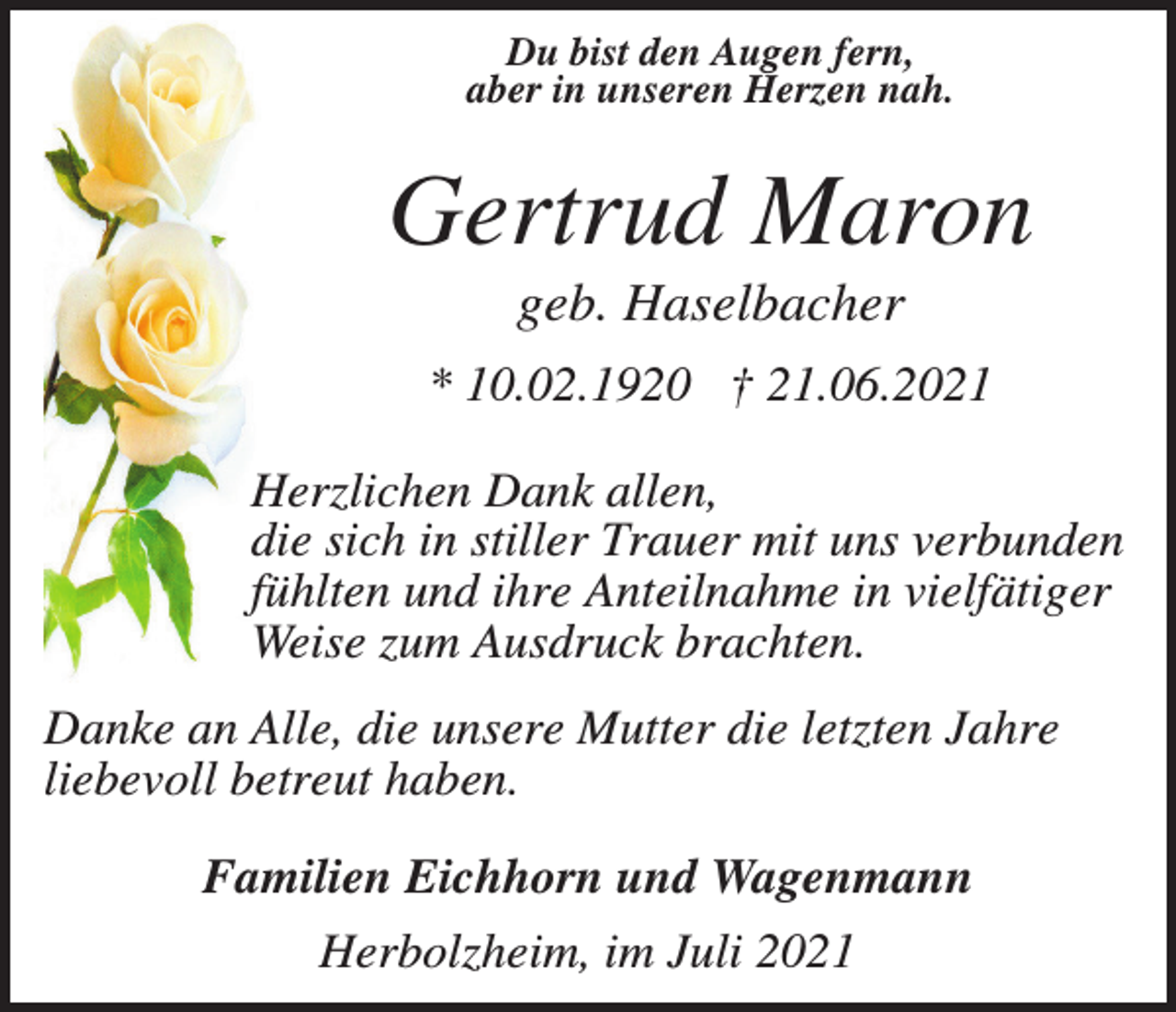 <p>Du bist den Augen fern,<br />aber in unseren Herzen nah.</p><p>Gertrud Maron<br />geb. Haselbacher<br />* 10.02.1920 † 21.06.2021<br />Herzlichen Dank allen,<br />die sich in stiller Trauer mit uns verbunden<br />fühlten und ihre Anteilnahme in vielfätiger<br />Weise zum Ausdruck brachten.<br />Danke an Alle, die unsere Mutter die letzten Jahre<br />liebevoll betreut haben.<br />Familien Eichhorn und Wagenmann<br />Herbolzheim, im Juli 2021</p>