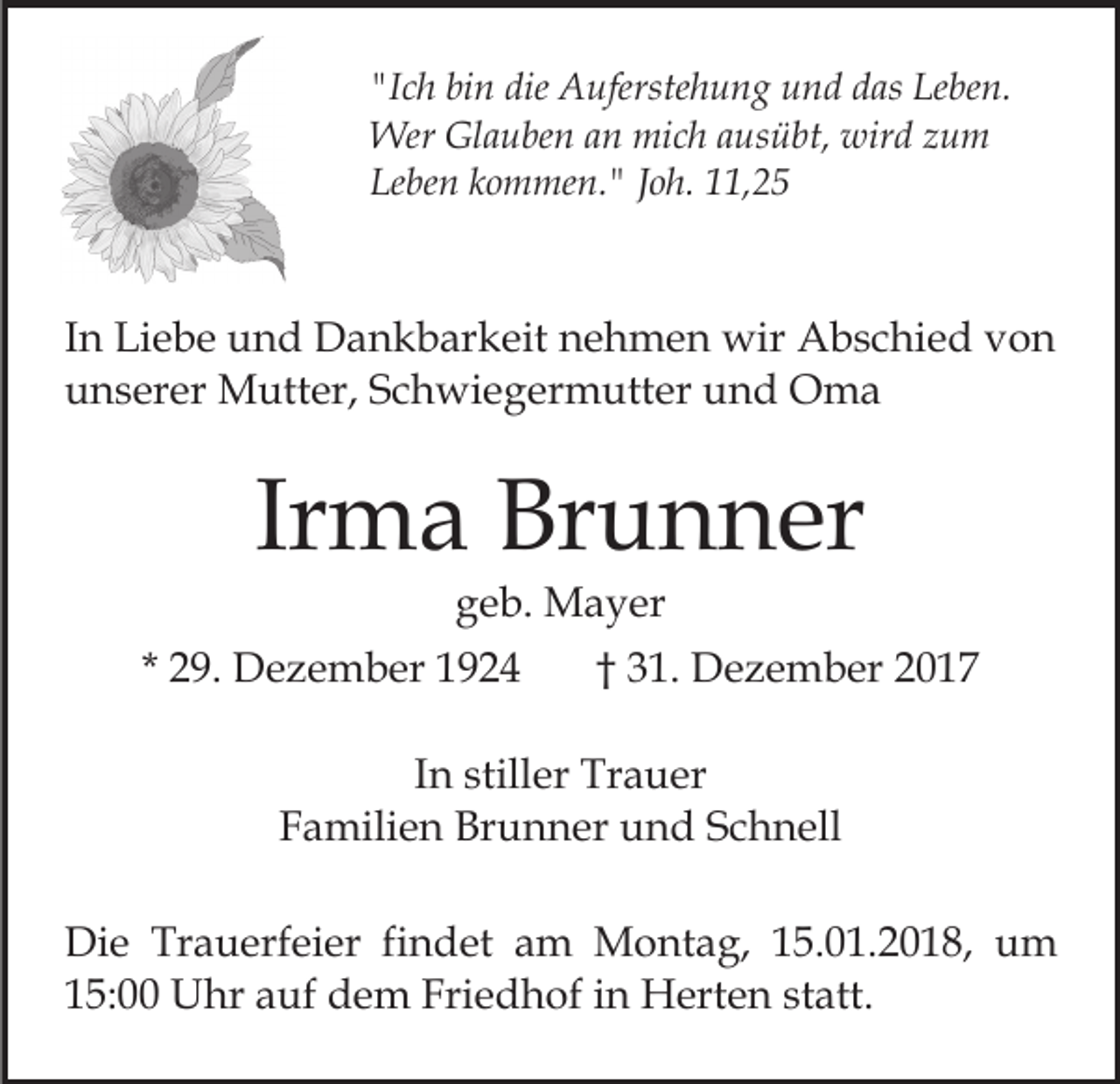 <p>"Ich<br />bin<br />die Auferstehung<br />"I<br />c h bi<br />n die<br />A uferste h u n g und<br />u n d ddas<br />as Leben.<br />Le be n.<br />Wer<br />a u be n a an<br />n mimich<br />c h a ausübt,<br />u s ü bt, wird<br />wir d zum<br />zu m<br />WerGlGlauben<br />Leben<br />Le<br />be n kkommen."<br />o m me n. " JJoh.<br />o h. 111,25<br />1, 2 5</p><p>IInn Liebe<br />Li e b e und<br />u n d Dankbarkeit<br />D a n k b ar keit nehmen<br />n e h m e n wir<br />wir Abschied<br />A b s c hi e d von<br />von<br />uunserer<br />n s er er Mutter,<br />M utt er, SSchwiegermutter<br />c h wi e g er m utt er und<br />u n d Oma<br />O ma</p><p>Ir<br />m a Brunner<br />Br u n n er<br />Irma<br />ggeb.<br />e b. Mayer<br />M a y er</p><p>* 29.<br />2 9. Dezember<br />D e z e m b er</p><p>†† 31.<br />3 1. Dezember<br />D e z e m b er</p><p>IInn stiller<br />still er Trauer<br />Tr a u er<br />Familien<br />F a mili e n Brunner<br />Br u n n er und<br />u n d Schnell<br />S c h n ell<br />Di e Tr<br />Die<br />Trauerfeier<br />a u erf ei er fifindet<br />n d et am<br />a m Montag,<br />M o nt a g, 15.01.2018,<br />1 5. 0 1. 2 01 8, um<br />u m<br />115:00<br />5: Uhr<br />U hr aauf<br />uf dem<br />d e m Friedhof<br />Fri e d h of iin<br />n Herten<br />H ert e n ststatt.<br />att.</p>
