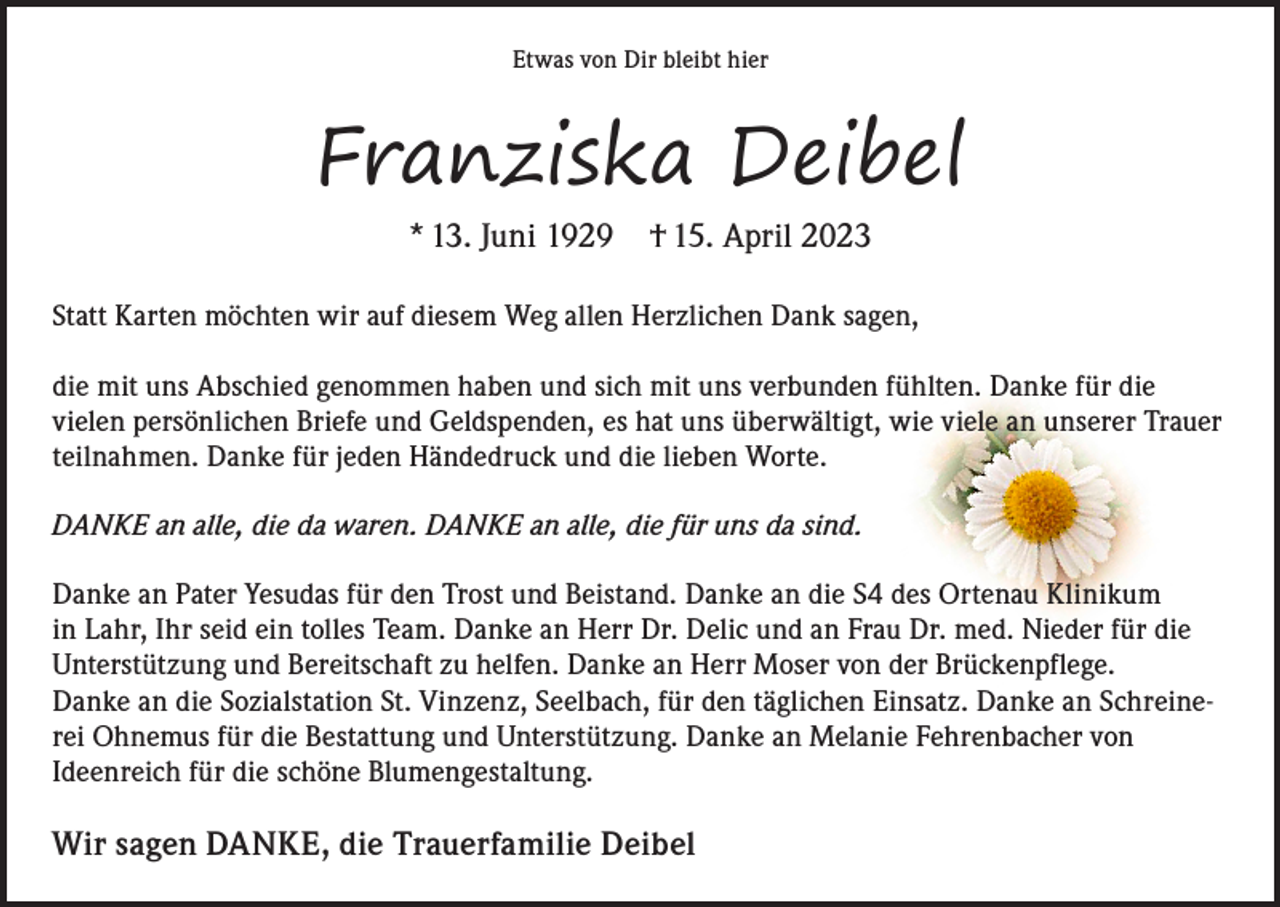 <p>Etwas von Dir bleibt hier</p><p>Franziska Deibel<br />* 13. Juni 1929 † 15. April 2023</p><p>Statt Karten möchten wir auf diesem Weg allen Herzlichen Dank sagen,</p><p>die mit uns Abschied genommen haben und sich mit uns verbunden fühlten. Danke für die<br />vielen persönlichen Briefe und Geldspenden, es hat uns überwältigt, wie viele an unserer Trauer<br />teilnahmen. Danke für jeden Händedruck und die lieben Worte.<br />DANKE an alle, die da waren. DANKE an alle, die für uns da sind.<br />Danke an Pater Yesudas für den Trost und Beistand. Danke an die S4 des Ortenau Klinikum<br />in Lahr, Ihr seid ein tolles Team. Danke an Herr Dr. Delic und an Frau Dr. med. Nieder für die<br />Unterstützung und Bereitschaft zu helfen. Danke an Herr Moser von der Brückenpflege.<br />Danke an die Sozialstation St. Vinzenz, Seelbach, für den täglichen Einsatz. Danke an Schreinerei Ohnemus für die Bestattung und Unterstützung. Danke an Melanie Fehrenbacher von<br />Ideenreich für die schöne Blumengestaltung.</p><p>Wir sagen DANKE, die Trauerfamilie Deibel</p>