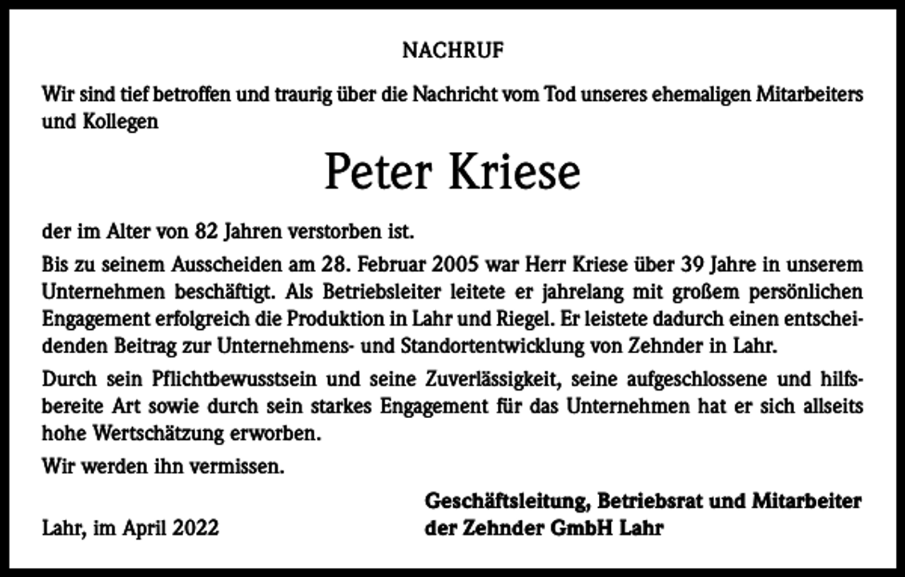 <p>NACHRUF<br />Wir sind tief betroffen und traurig über die Nachricht vom Tod unseres ehemaligen Mitarbeiters<br />und Kollegen</p><p>Peter Kriese<br />der im Alter von 82 Jahren verstorben ist.<br />Bis zu seinem Ausscheiden am 28. Februar 2005 war Herr Kriese über 39 Jahre in unserem<br />Unternehmen beschäftigt. Als Betriebsleiter leitete er jahrelang mit großem persönlichen<br />Engagement erfolgreich die Produktion in Lahr und Riegel. Er leistete dadurch einen entscheidenden Beitrag zur Unternehmens- und Standortentwicklung von Zehnder in Lahr.<br />Durch sein Pflichtbewusstsein und seine Zuverlässigkeit, seine aufgeschlossene und hilfsbereite Art sowie durch sein starkes Engagement für das Unternehmen hat er sich allseits<br />hohe Wertschätzung erworben.<br />Wir werden ihn vermissen.</p><p>Geschäftsleitung, Betriebsrat und Mitarbeiter<br />Lahr, im April 2022<br />der Zehnder GmbH Lahr</p>