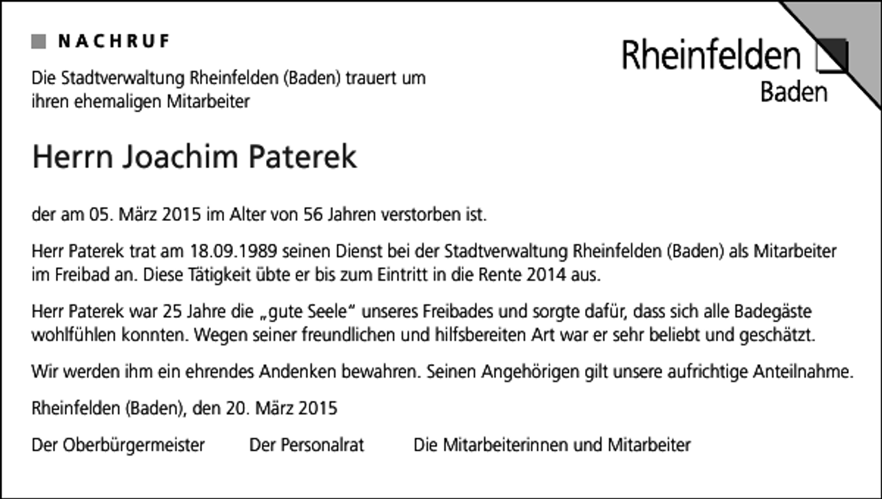 <p>NACHRUF<br />Die Stadtverwaltung Rheinfelden (Baden) trauert um<br />ihren ehemaligen Mitarbeiter</p><p>Herrn Joachim Paterek<br />der am 05. März 2015 im Alter von 56 Jahren verstorben ist.<br />Herr Paterek trat am 18.09.1989 seinen Dienst bei der Stadtverwaltung Rheinfelden (Baden) als Mitarbeiter<br />im Freibad an. Diese Tätigkeit übte er bis zum Eintritt in die Rente 2014 aus.<br />Herr Paterek war 25 Jahre die „gute Seele“ unseres Freibades und sorgte dafür, dass sich alle Badegäste<br />wohlfühlen konnten. Wegen seiner freundlichen und hilfsbereiten Art war er sehr beliebt und geschätzt.<br />Wir werden ihm ein ehrendes Andenken bewahren. Seinen Angehörigen gilt unsere aufrichtige Anteilnahme.<br />Rheinfelden (Baden), den 20. März 2015<br />Der Oberbürgermeister</p><p>Der Personalrat</p><p>Die Mitarbeiterinnen und Mitarbeiter</p>