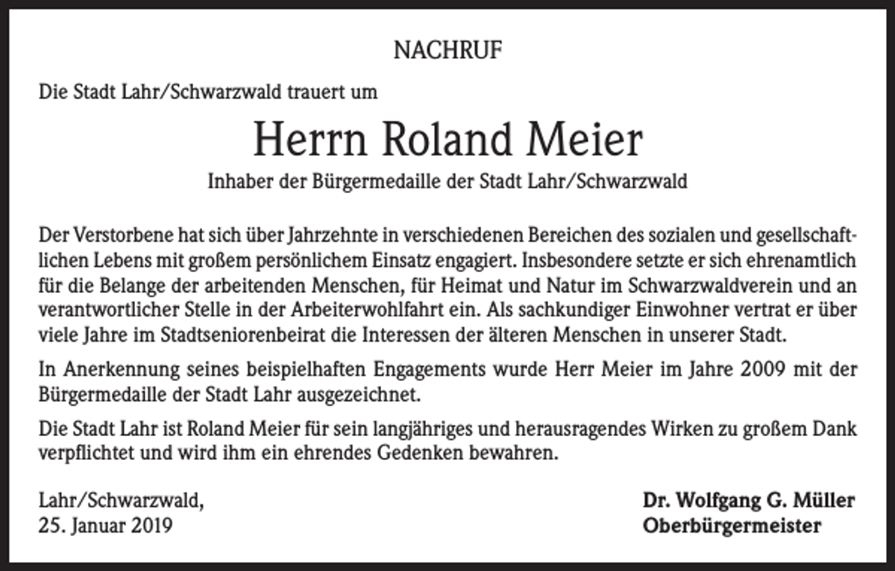 <p>NACHRUF<br />Die Stadt Lahr/Schwarzwald trauert um</p><p>Herrn Roland Meier<br />Inhaber der Bürgermedaille der Stadt Lahr/Schwarzwald<br />Der Verstorbene hat sich über Jahrzehnte in verschiedenen Bereichen des sozialen und gesellschaftlichen Lebens mit großem persönlichem Einsatz engagiert. Insbesondere setzte er sich ehrenamtlich<br />für die Belange der arbeitenden Menschen, für Heimat und Natur im Schwarzwaldverein und an<br />verantwortlicher Stelle in der Arbeiterwohlfahrt ein. Als sachkundiger Einwohner vertrat er über<br />viele Jahre im Stadtseniorenbeirat die Interessen der älteren Menschen in unserer Stadt.<br />In Anerkennung seines beispielhaften Engagements wurde Herr Meier im Jahre 2009 mit der<br />Bürgermedaille der Stadt Lahr ausgezeichnet.<br />Die Stadt Lahr ist Roland Meier für sein langjähriges und herausragendes Wirken zu großem Dank<br />verpflichtet und wird ihm ein ehrendes Gedenken bewahren.<br />Lahr/Schwarzwald,<br />25. Januar 2019</p><p>Dr. Wolfgang G. Müller<br />Oberbürgermeister</p>