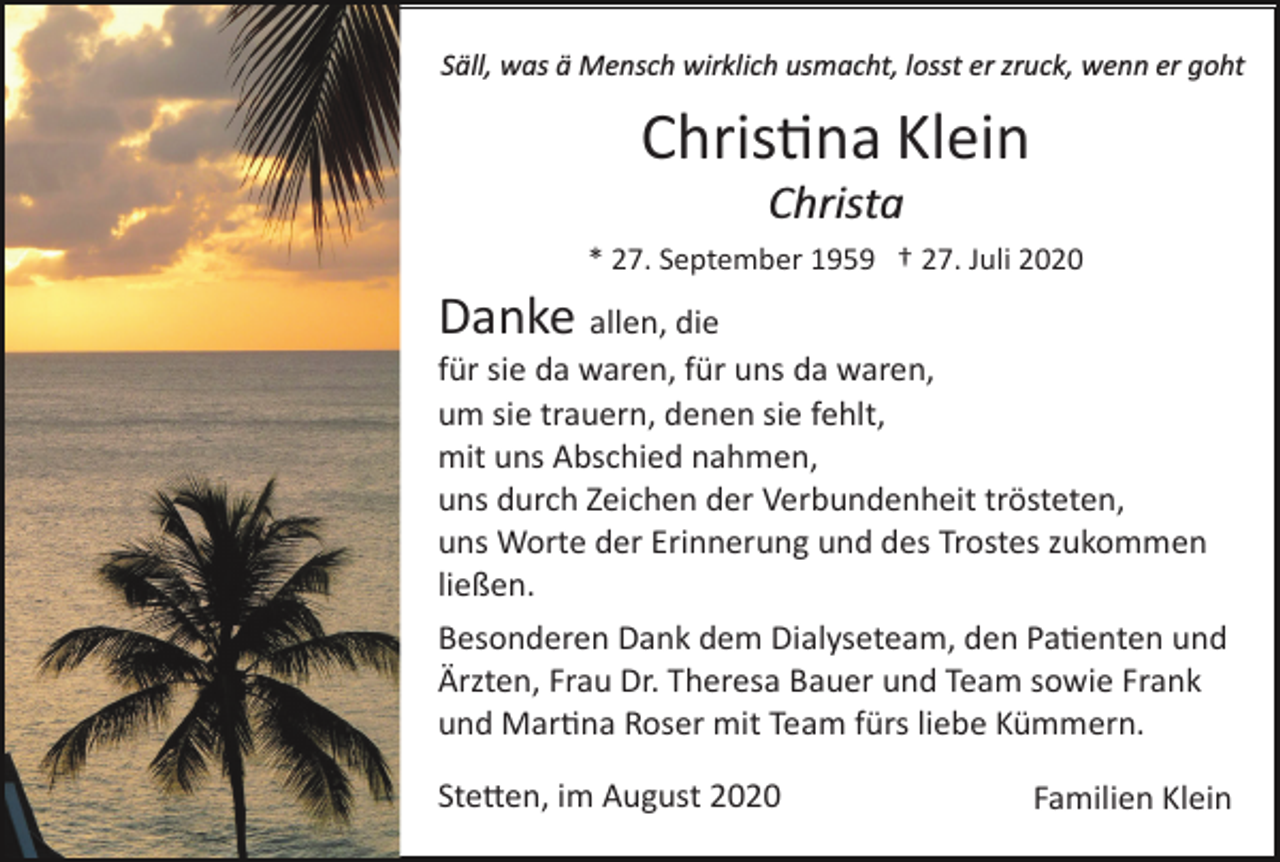 <p>Säll, was ä Mensch wirklich usmacht, losst er zruck, wenn er goht</p><p>Chris�na Klein<br />Christa<br />* 27. September 1959 † 27. Juli 2020</p><p>Danke allen, die<br />für sie da waren, für uns da waren,<br />um sie trauern, denen sie fehlt,<br />mit uns Abschied nahmen,<br />uns durch Zeichen der Verbundenheit trösteten,<br />uns Worte der Erinnerung und des Trostes zukommen<br />ließen.<br />Besonderen Dank dem Dialyseteam, den Pa�enten und<br />Ärzten, Frau Dr. Theresa Bauer und Team sowie Frank<br />und Mar�na Roser mit Team fürs liebe Kümmern.<br />Ste�en, im August 2020</p><p>Familien Klein</p>