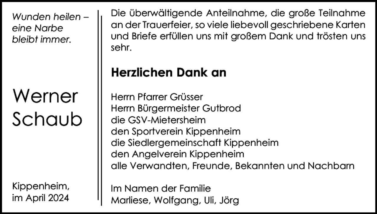 <p>Wunden heilen –<br />eine Narbe<br />bleibt immer.</p><p>Die überwältigende Anteilnahme, die große Teilnahme<br />an der Trauerfeier, so viele liebevoll geschriebene Karten<br />und Briefe erfüllen uns mit großem Dank und trösten uns<br />sehr.</p><p>Herzlichen Dank an</p><p>Werner<br />Schaub</p><p>Herrn Pfarrer Grüsser<br />Herrn Bürgermeister Gutbrod<br />die GSV-Mietersheim<br />den Sportverein Kippenheim<br />die Siedlergemeinschaft Kippenheim<br />den Angelverein Kippenheim<br />alle Verwandten, Freunde, Bekannten und Nachbarn</p><p>Kippenheim,<br />im April 2024</p><p>Im Namen der Familie<br />Marliese, Wolfgang, Uli, Jörg</p>