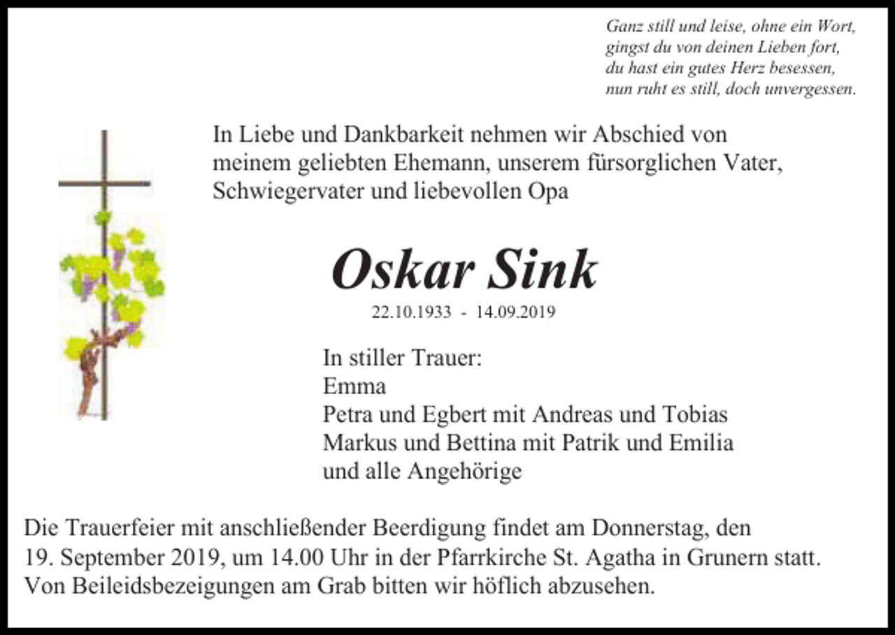<p>Ganz still und leise, ohne ein Wort,<br />gingst du von deinen Lieben fort,<br />du hast ein gutes Herz besessen,<br />nun ruht es still, doch unvergessen.</p><p>In Liebe und Dankbarkeit nehmen wir Abschied von<br />meinem geliebten Ehemann, unserem fürsorglichen Vater,<br />Schwiegervater und liebevollen Opa</p><p>Oskar Sink<br />22.10.1933 - 14.09.2019</p><p>In stiller Trauer:<br />Emma<br />Petra und Egbert mit Andreas und Tobias<br />Markus und Bettina mit Patrik und Emilia<br />und alle Angehörige<br />Die Trauerfeier mit anschließender Beerdigung findet am Donnerstag, den<br />19. September 2019, um 14.00 Uhr in der Pfarrkirche St. Agatha in Grunern statt.<br />Von Beileidsbezeigungen am Grab bitten wir höflich abzusehen.</p>