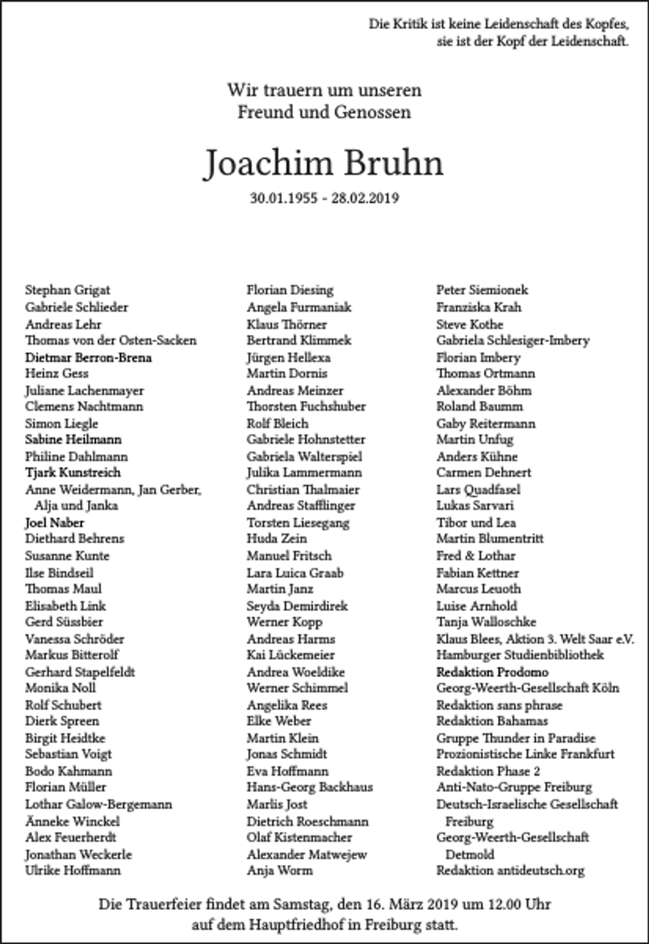 <p>Die Kritik ist keine Leidenschaft des Kopfes,<br />sie ist der Kopf der Leidenschaft.</p><p>Wir trauern um unseren<br />Freund und Genossen</p><p>Joachim Bruhn<br />30.01.1955 - 28.02.2019</p><p>Stephan Grigat<br />Gabriele Schlieder<br />Andreas Lehr<br />Thomas von der Osten-Sacken<br />Dietmar Berron-Brena<br />Heinz Gess<br />Juliane Lachenmayer<br />Clemens Nachtmann<br />Simon Liegle<br />Sabine Heilmann<br />Philine Dahlmann<br />Tjark Kunstreich<br />Anne Weidermann, Jan Gerber,<br />Alja und Janka<br />Joel Naber<br />Diethard Behrens<br />Susanne Kunte<br />Ilse Bindseil<br />Thomas Maul<br />Elisabeth Link<br />Gerd Süssbier<br />Vanessa Schröder<br />Markus Bitterolf<br />Gerhard Stapelfeldt<br />Monika Noll<br />Rolf Schubert<br />Dierk Spreen<br />Birgit Heidtke<br />Sebastian Voigt<br />Bodo Kahmann<br />Florian Müller<br />Lothar Galow-Bergemann<br />Änneke Winckel<br />Alex Feuerherdt<br />Jonathan Weckerle<br />Ulrike Hoffmann</p><p>Florian Diesing<br />Angela Furmaniak<br />Klaus Thörner<br />Bertrand Klimmek<br />Jürgen Hellexa<br />Martin Dornis<br />Andreas Meinzer<br />Thorsten Fuchshuber<br />Rolf Bleich<br />Gabriele Hohnstetter<br />Gabriela Walterspiel<br />Julika Lammermann<br />Christian Thalmaier<br />Andreas Stafflinger<br />Torsten Liesegang<br />Huda Zein<br />Manuel Fritsch<br />Lara Luica Graab<br />Martin Janz<br />Seyda Demirdirek<br />Werner Kopp<br />Andreas Harms<br />Kai Lückemeier<br />Andrea Woeldike<br />Werner Schimmel<br />Angelika Rees<br />Elke Weber<br />Martin Klein<br />Jonas Schmidt<br />Eva Hoffmann<br />Hans-Georg Backhaus<br />Marlis Jost<br />Dietrich Roeschmann<br />Olaf Kistenmacher<br />Alexander Matwejew<br />Anja Worm</p><p>Peter Siemionek<br />Franziska Krah<br />Steve Kothe<br />Gabriela Schlesiger-Imbery<br />Florian Imbery<br />Thomas Ortmann<br />Alexander Böhm<br />Roland Baumm<br />Gaby Reitermann<br />Martin Unfug<br />Anders Kühne<br />Carmen Dehnert<br />Lars Quadfasel<br />Lukas Sarvari<br />Tibor und Lea<br />Martin Blumentritt<br />Fred &amp; Lothar<br />Fabian Kettner<br />Marcus Leuoth<br />Luise Arnhold<br />Tanja Walloschke<br />Klaus Blees, Aktion 3. Welt Saar e.V.<br />Hamburger Studienbibliothek<br />Redaktion Prodomo<br />Georg-Weerth-Gesellschaft Köln<br />Redaktion sans phrase<br />Redaktion Bahamas<br />Gruppe Thunder in Paradise<br />Prozionistische Linke Frankfurt<br />Redaktion Phase 2<br />Anti-Nato-Gruppe Freiburg<br />Deutsch-Israelische Gesellschaft<br />Freiburg<br />Georg-Weerth-Gesellschaft<br />Detmold<br />Redaktion antideutsch.org</p><p>Die Trauerfeier findet am Samstag, den 16. März 2019 um 12.00 Uhr<br />auf dem Hauptfriedhof in Freiburg statt.</p>