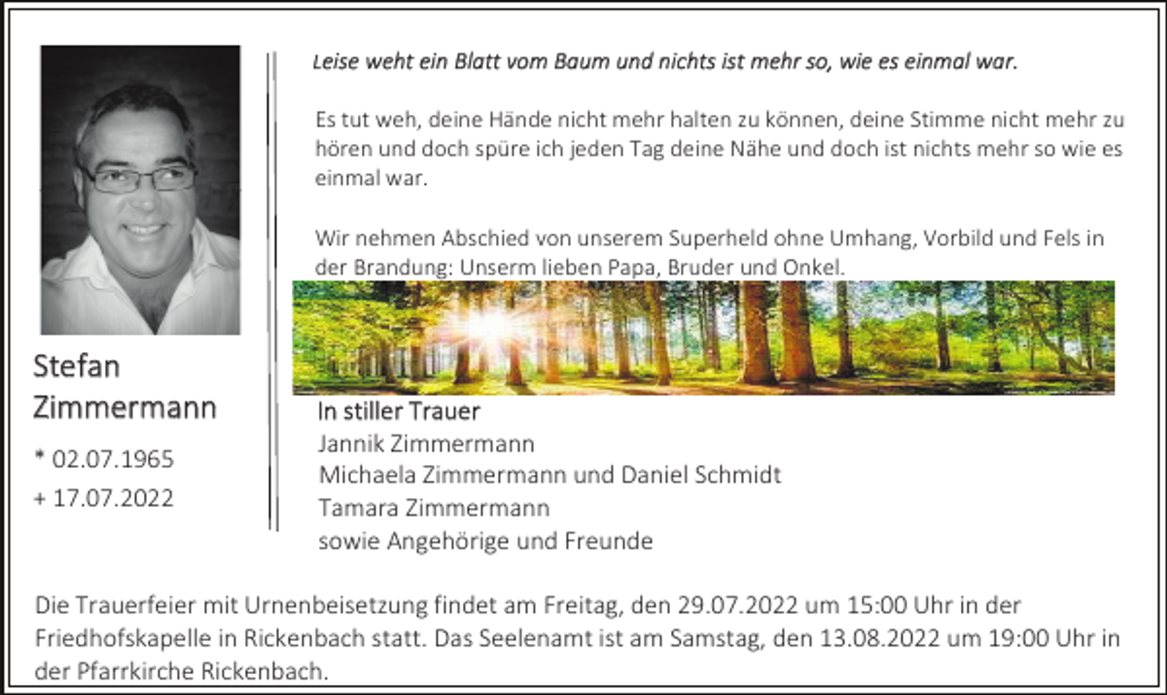<p>Leise weht ein Blatt vom Baum und nichts ist mehr so, wie es einmal war.</p><p>Es tut weh, deine Hände nicht mehr halten zu können, deine Stimme nicht mehr zu<br />hören und doch spüre ich jeden Tag deine Nähe und doch ist nichts mehr so wie es<br />einmal war.<br />Wir nehmen Abschied von unserem Superheld ohne Umhang, Vorbild und Fels in<br />der Brandung: Unserm lieben Papa, Bruder und Onkel.</p><p>Stefan<br />Zimmermann<br />* 02.07.1965<br />+ 17.07.2022</p><p>In stiller Trauer<br />Jannik Zimmermann<br />Michaela Zimmermann und Daniel Schmidt<br />Tamara Zimmermann<br />sowie Angehörige und Freunde</p><p>Die Trauerfeier mit Urnenbeisetzung findet am Freitag, den 29.07.2022 um 15:00 Uhr in der<br />Friedhofskapelle in Rickenbach statt. Das Seelenamt ist am Samstag, den 13.08.2022 um 19:00 Uhr in<br />der Pfarrkirche Rickenbach.</p>