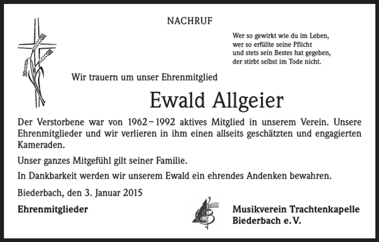 <p>NACHRUF<br />Wer so gewirkt wie du im Leben,<br />wer so erfüllte seine Pflicht<br />und stets sein Bestes hat gegeben,<br />der stirbt selbst im Tode nicht.</p><p>Wir trauern um unser Ehrenmitglied</p><p>Ewald Allgeier<br />Der Verstorbene war von 1962 – 1992 aktives Mitglied in unserem Verein. Unsere<br />Ehrenmitglieder und wir verlieren in ihm einen allseits geschätzten und engagierten<br />Kameraden.<br />Unser ganzes Mitgefühl gilt seiner Familie.<br />In Dankbarkeit werden wir unserem Ewald ein ehrendes Andenken bewahren.<br />Biederbach, den 3. Januar 2015<br />Ehrenmitglieder</p><p>Musikverein Trachtenkapelle<br />Biederbach e. V.</p>