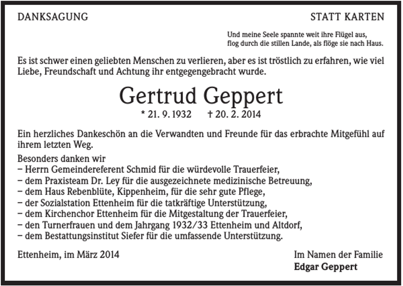 <p>DANKSAGUNG</p><p>STATT KARTEN<br />Und meine Seele spannte weit ihre Flügel aus,<br />flog durch die stillen Lande, als flöge sie nach Haus.</p><p>Es ist schwer einen geliebten Menschen zu verlieren, aber es ist tröstlich zu erfahren, wie viel<br />Liebe, Freundschaft und Achtung ihr entgegengebracht wurde.</p><p>Gertrud Geppert<br />* 21. 9. 1932</p><p>† 20. 2. 2014</p><p>Ein herzliches Dankeschön an die Verwandten und Freunde für das erbrachte Mitgefühl auf<br />ihrem letzten Weg.<br />Besonders danken wir<br />– Herrn Gemeindereferent Schmid für die würdevolle Trauerfeier,<br />– dem Praxisteam Dr. Ley für die ausgezeichnete medizinische Betreuung,<br />– dem Haus Rebenblüte, Kippenheim, für die sehr gute Pflege,<br />– der Sozialstation Ettenheim für die tatkräftige Unterstützung,<br />– dem Kirchenchor Ettenheim für die Mitgestaltung der Trauerfeier,<br />– den Turnerfrauen und dem Jahrgang 1932/33 Ettenheim und Altdorf,<br />– dem Bestattungsinstitut Siefer für die umfassende Unterstützung.<br />Ettenheim, im März 2014</p><p>Im Namen der Familie<br />Edgar Geppert</p>