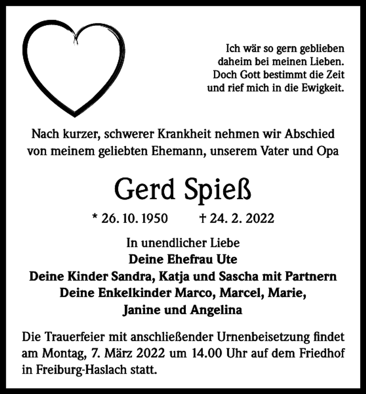 <p>Ich wär so gern geblieben<br />daheim bei meinen Lieben.<br />Doch Gott bestimmt die Zeit<br />und rief mich in die Ewigkeit.</p><p>Nach kurzer, schwerer Krankheit nehmen wir Abschied<br />von meinem geliebten Ehemann, unserem Vater und Opa</p><p>Gerd Spieß<br />* 26. 10. 1950</p><p>† 24. 2. 2022</p><p>In unendlicher Liebe<br />Deine Ehefrau Ute<br />Deine Kinder Sandra, Katja und Sascha mit Partnern<br />Deine Enkelkinder Marco, Marcel, Marie,<br />Janine und Angelina<br />Die Trauerfeier mit anschließender Urnenbeisetzung findet<br />am Montag, 7. März 2022 um 14.00 Uhr auf dem Friedhof<br />in Freiburg-Haslach statt.</p>