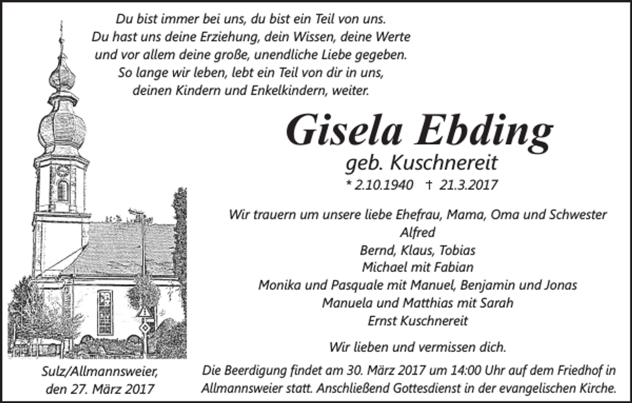 <p>Du bist immer bei uns, du bist ein Teil von uns.<br />Du hast uns deine Erziehung, dein Wissen, deine Werte<br />und vor allem deine große, unendliche Liebe gegeben.<br />So lange wir leben, lebt ein Teil von dir in uns,<br />deinen Kindern und Enkelkindern, weiter.</p><p>Gisela Ebding<br />geb. Kuschnereit</p><p>* 2.10.1940</p><p>21.3.2017</p><p>Wir trauern um unsere liebe Ehefrau, Mama, Oma und Schwester<br />Alfred<br />Bernd, Klaus, Tobias<br />Michael mit Fabian<br />Monika und Pasquale mit Manuel, Benjamin und Jonas<br />Manuela und Matthias mit Sarah<br />Ernst Kuschnereit<br />.</p><p>Wir lieben und vermissen dich.<br />Sulz/Allmannsweier,<br />den 27. März 2017</p><p>.</p><p>Die Beerdigung findet am 30. März 2017 um 14:00 Uhr auf dem Friedhof in<br />Allmannsweier statt. Anschließend Gottesdienst in der evangelischen Kirche.</p>