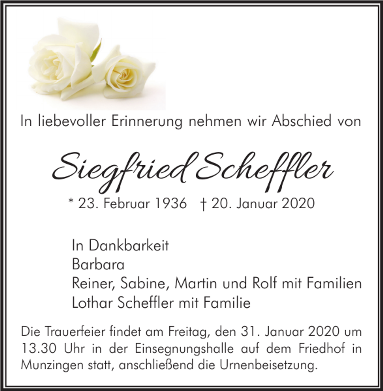<p>In liebevoller Erinnerung nehmen wir Abschied von</p><p>Siegfried Scheffler<br />* 23. Februar 1936 † 20. Januar 2020</p><p>In Dankbarkeit<br />Barbara<br />Reiner, Sabine, Martin und Rolf mit Familien<br />Lothar Scheffler mit Familie<br />Die Trauerfeier findet am Freitag, den 31. Januar 2020 um<br />13.30 Uhr in der Einsegnungshalle auf dem Friedhof in<br />Munzingen statt, anschließend die Urnenbeisetzung.</p>