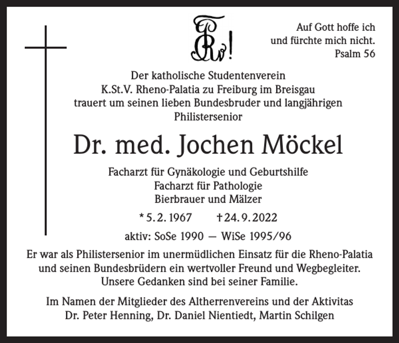 <p>Auf Gott hoffe ich<br />und fürchte mich nicht.<br />Psalm 56</p><p>Der katholische Studentenverein<br />K.St.V. Rheno-Palatia zu Freiburg im Breisgau<br />trauert um seinen lieben Bundesbruder und langjährigen<br />Philistersenior</p><p>Dr. med. Jochen Möckel<br />Facharzt für Gynäkologie und Geburtshilfe<br />Facharzt für Pathologie<br />Bierbrauer und Mälzer<br />* 5. 2. 1967 † 24. 9. 2022<br />aktiv: SoSe 1990 — WiSe 1995/96<br />Er war als Philistersenior im unermüdlichen Einsatz für die Rheno-Palatia<br />und seinen Bundesbrüdern ein wertvoller Freund und Wegbegleiter.<br />Unsere Gedanken sind bei seiner Familie.<br />Im Namen der Mitglieder des Altherrenvereins und der Aktivitas<br />Dr. Peter Henning, Dr. Daniel Nientiedt, Martin Schilgen</p>