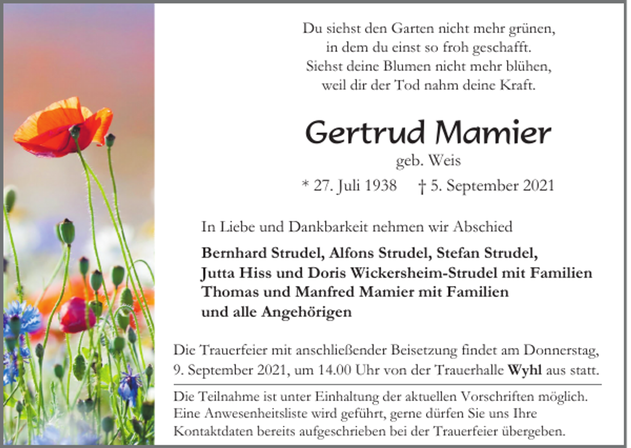 <p>Du siehst den Garten nicht mehr grünen,<br />in dem du einst so froh geschafft.<br />Siehst deine Blumen nicht mehr blühen,<br />weil dir der Tod nahm deine Kraft.</p><p>Gertrud Mamier<br />geb. Weis<br />* 27. Juli 1938 † 5. September 2021<br />In Liebe und Dankbarkeit nehmen wir Abschied<br />Bernhard Strudel, Alfons Strudel, Stefan Strudel,<br />Jutta Hiss und Doris Wickersheim-Strudel mit Familien<br />Thomas und Manfred Mamier mit Familien<br />und alle Angehörigen<br />Die Trauerfeier mit anschließender Beisetzung findet am Donnerstag,<br />9. September 2021, um 14.00 Uhr von der Trauerhalle Wyhl aus statt.<br />Die Teilnahme ist unter Einhaltung der aktuellen Vorschriften möglich.<br />Eine Anwesenheitsliste wird geführt, gerne dürfen Sie uns Ihre<br />Kontaktdaten bereits aufgeschrieben bei der Trauerfeier übergeben.</p>