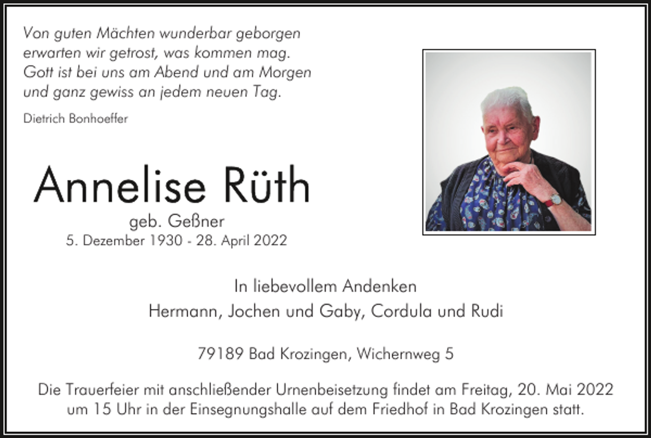 <p>Von guten Mächten wunderbar geborgen<br />erwarten wir getrost, was kommen mag.<br />Gott ist bei uns am Abend und am Morgen<br />und ganz gewiss an jedem neuen Tag.<br />Dietrich Bonhoeffer</p><p>geb. Geßner<br />5. Dezember 1930 - 28. April 2022</p><p>In liebevollem Andenken<br />Hermann, Jochen und Gaby, Cordula und Rudi<br />79189 Bad Krozingen, Wichernweg 5<br />Die Trauerfeier mit anschließender Urnenbeisetzung findet am Freitag, 20. Mai 2022<br />um 15 Uhr in der Einsegnungshalle auf dem Friedhof in Bad Krozingen statt.</p>