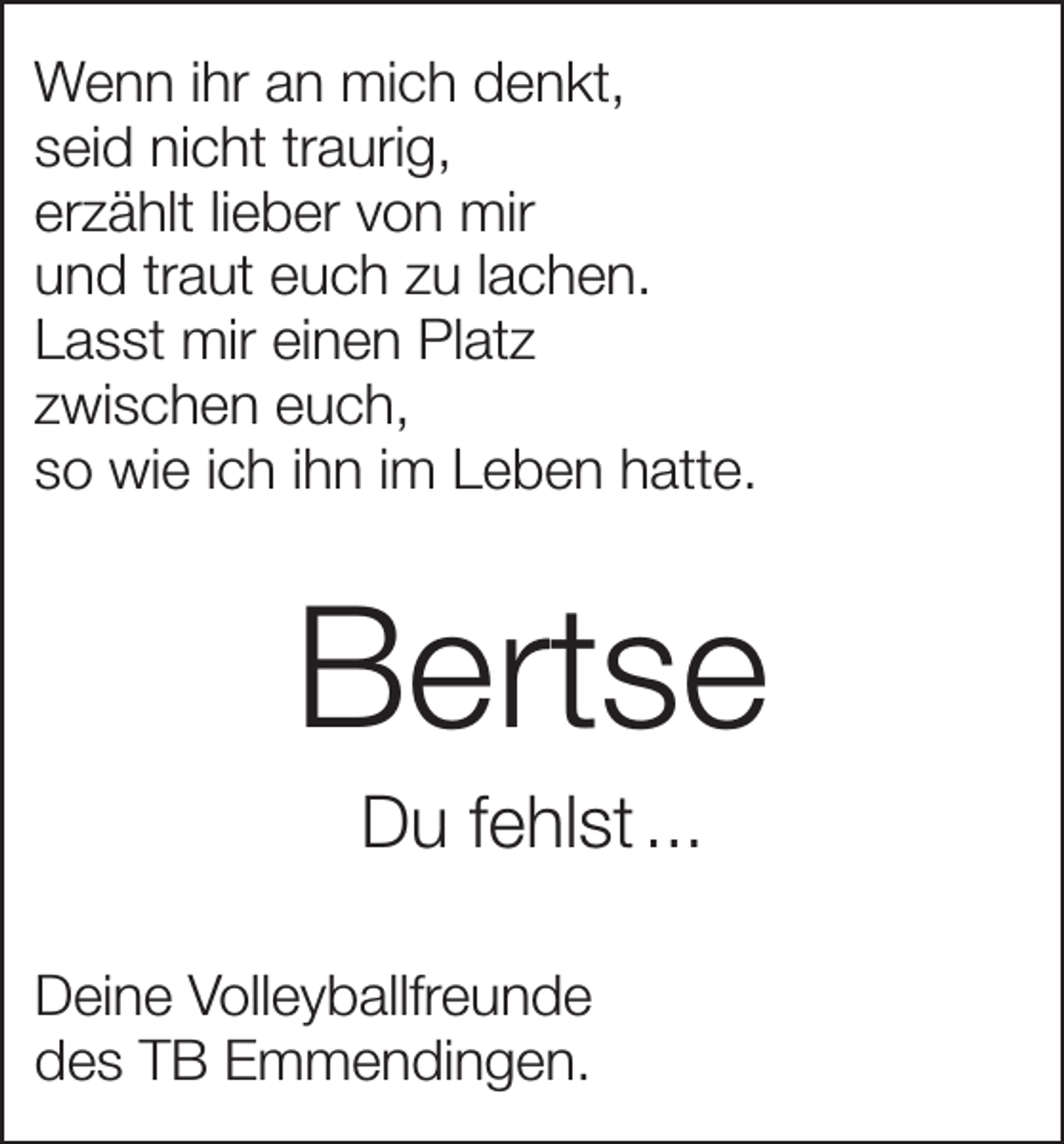 <p>Wenn ihr an mich denkt,<br />seid nicht traurig,<br />erzählt lieber von mir<br />und traut euch zu lachen.<br />Lasst mir einen Platz<br />zwischen euch,<br />so wie ich ihn im Leben hatte.</p><p>Bertse<br />Du fehlst ...<br />Deine Volleyballfreunde<br />des TB Emmendingen.</p>