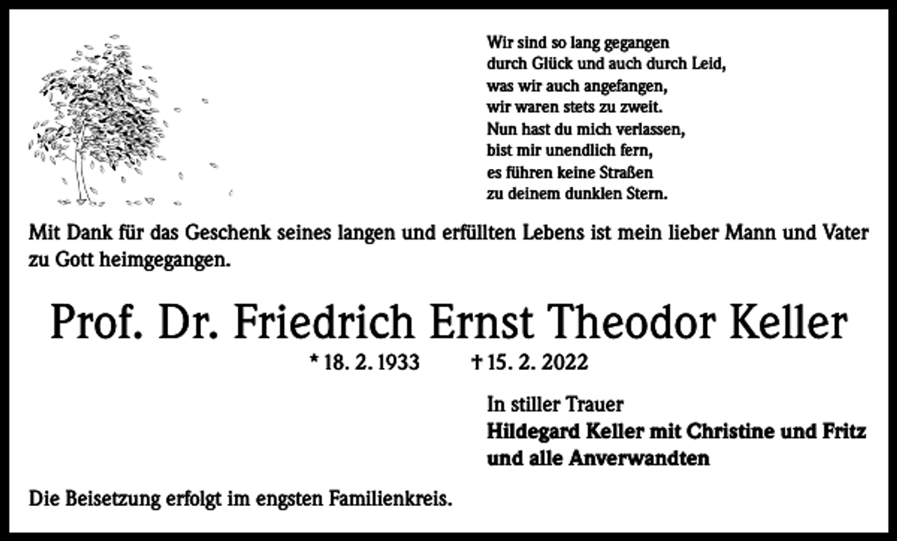 <p>Wir sind so lang gegangen<br />durch Glück und auch durch Leid,<br />was wir auch angefangen,<br />wir waren stets zu zweit.<br />Nun hast du mich verlassen,<br />bist mir unendlich fern,<br />es führen keine Straßen<br />zu deinem dunklen Stern.</p><p>Mit Dank für das Geschenk seines langen und erfüllten Lebens ist mein lieber Mann und Vater<br />zu Gott heimgegangen.</p><p>Prof. Dr. Friedrich Ernst Theodor Keller<br />* 18. 2. 1933</p><p>† 15. 2. 2022</p><p>In stiller Trauer<br />Hildegard Keller mit Christine und Fritz<br />und alle Anverwandten<br />Die Beisetzung erfolgt im engsten Familienkreis.</p>