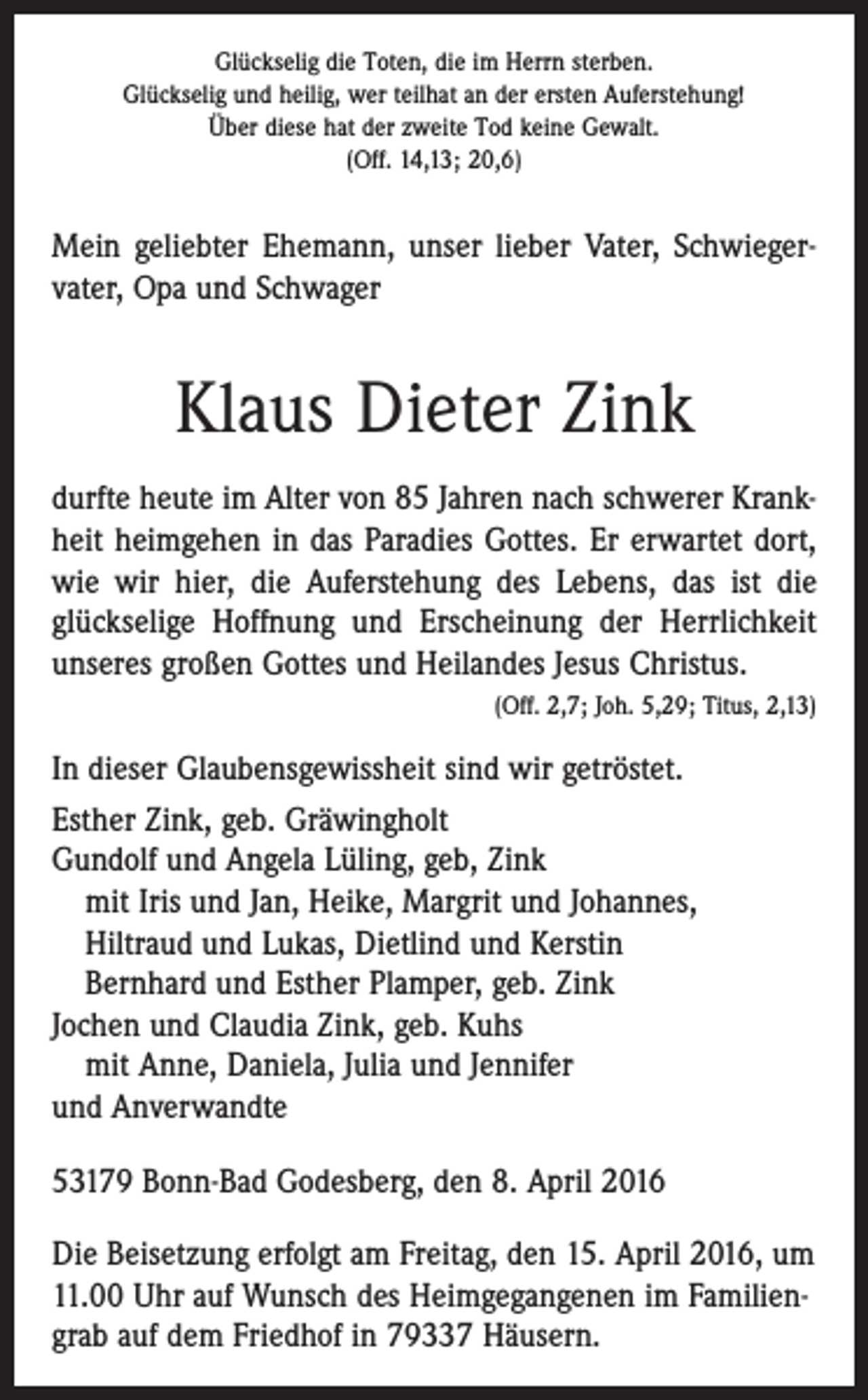 <p>Glückselig die Toten, die im Herrn sterben.<br />Glückselig und heilig, wer teilhat an der ersten Auferstehung!<br />Über diese hat der zweite Tod keine Gewalt.<br />(Off. 14,13; 20,6)</p><p>Mein geliebter Ehemann, unser lieber Vater, Schwieger­<br />vater, Opa und Schwager</p><p>Klaus Dieter Zink<br />durfte heute im Alter von 85 Jahren nach schwerer Krank­<br />heit heimgehen in das Paradies Gottes. Er erwartet dort,<br />wie wir hier, die Auferstehung des Lebens, das ist die<br />glückselige Hoffnung und Erscheinung der Herrlichkeit<br />unseres großen Gottes und Heilandes Jesus Christus.</p><p>(Off. 2,7; Joh. 5,29; Titus, 2,13)<br />In dieser Glaubensgewissheit sind wir getröstet.<br />Esther Zink, geb. Gräwingholt<br />Gundolf und Angela Lüling, geb, Zink<br />mit Iris und Jan, Heike, Margrit und Johannes,<br />Hiltraud und Lukas, Dietlind und Kerstin<br />Bernhard und Esther Plamper, geb. Zink<br />Jochen und Claudia Zink, geb. Kuhs<br />mit Anne, Daniela, Julia und Jennifer<br />und Anverwandte<br />53179 Bonn-Bad Godesberg, den 8. April 2016<br />Die Beisetzung erfolgt am Freitag, den 15. April 2016, um<br />11.00 Uhr auf Wunsch des Heimgegangenen im Familien­<br />grab auf dem Friedhof in 79337 Häusern.</p>