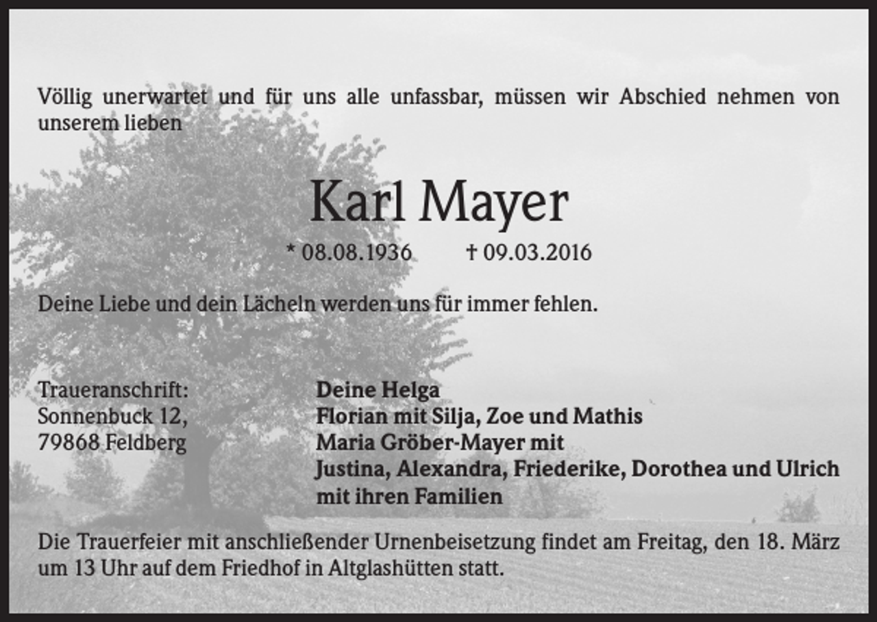 <p>Völlig unerwartet und für uns alle unfassbar, müssen wir Abschied nehmen von<br />unserem lieben</p><p>Karl Mayer<br />* 08.08.1936</p><p>† 09.03.2016</p><p>Deine Liebe und dein Lächeln werden uns für immer fehlen.</p><p>Traueranschrift:<br />Sonnenbuck 12,<br />79868 Feldberg</p><p>Deine Helga<br />Florian mit Silja, Zoe und Mathis<br />Maria Gröber-Mayer mit<br />Justina, Alexandra, Friederike, Dorothea und Ulrich<br />mit ihren Familien</p><p>Die Trauerfeier mit anschließender Urnenbeisetzung findet am Freitag, den 18. März<br />um 13 Uhr auf dem Friedhof in Altglashütten statt.</p>