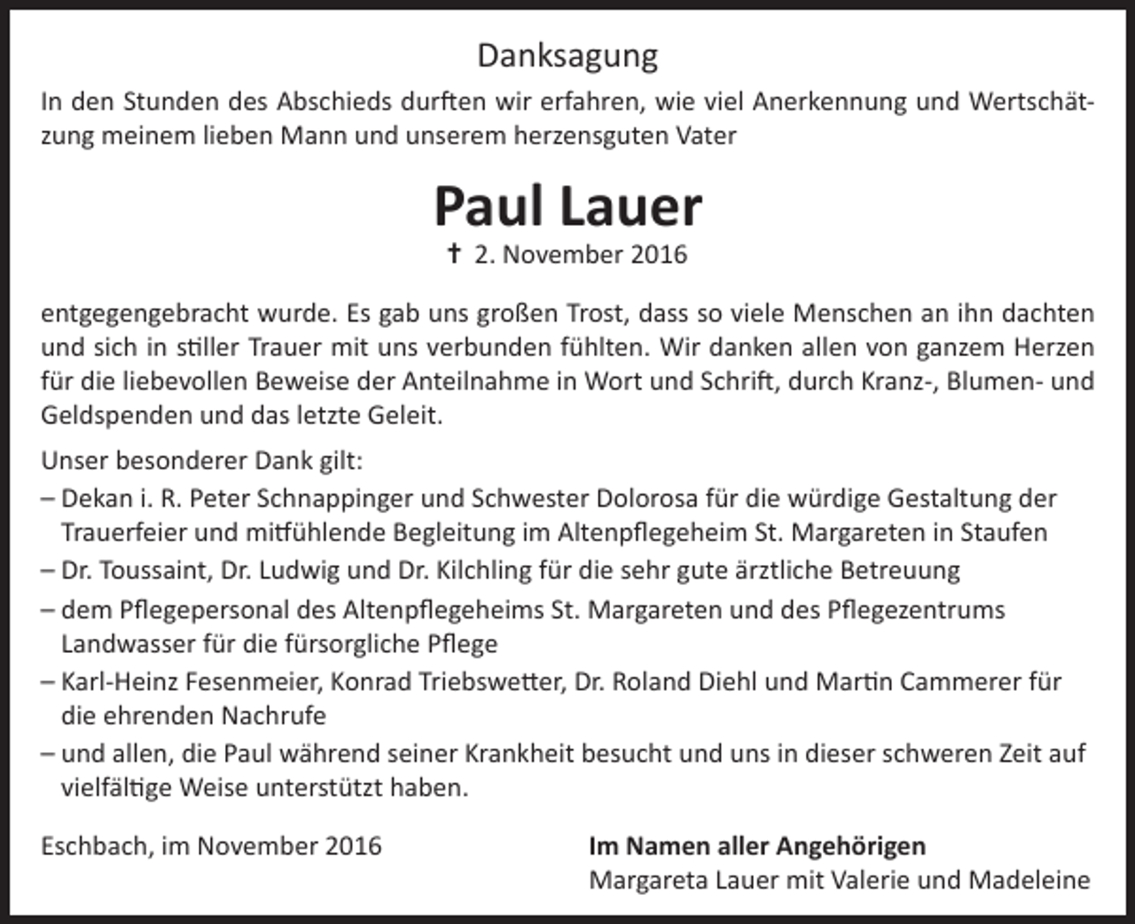 <p>Danksagung<br />In den Stunden des Abschieds durften wir erfahren, wie viel Anerkennung und Wertschätzung meinem lieben Mann und unserem herzensguten Vater</p><p>Paul Lauer<br />✝ 2. November 2016</p><p>entgegengebracht wurde. Es gab uns großen Trost, dass so viele Menschen an ihn dachten<br />und sich in stiller Trauer mit uns verbunden fühlten. Wir danken allen von ganzem Herzen<br />für die liebevollen Beweise der Anteilnahme in Wort und Schrift, durch Kranz-, Blumen- und<br />Geldspenden und das letzte Geleit.<br />Unser besonderer Dank gilt:<br />–D<br />ekan i. R. Peter Schnappinger und Schwester Dolorosa für die würdige Gestaltung der<br />Trauerfeier und mitfühlende Begleitung im Altenpflegeheim St. Margareten in Staufen<br />–D<br />r. Toussaint, Dr. Ludwig und Dr. Kilchling für die sehr gute ärztliche Betreuung<br />–d<br />em Pflegepersonal des Altenpflegeheims St. Margareten und des Pflegezentrums<br />Landwasser für die fürsorgliche Pflege<br />–K<br />arl-Heinz Fesenmeier, Konrad Triebswetter, Dr. Roland Diehl und Martin Cammerer für<br />die ehrenden Nachrufe<br />–u<br />nd allen, die Paul während seiner Krankheit besucht und uns in dieser schweren Zeit auf<br />vielfältige Weise unterstützt haben.<br />Eschbach, im November 2016</p><p>I m Namen aller Angehörigen<br />Margareta Lauer mit Valerie und Madeleine</p>