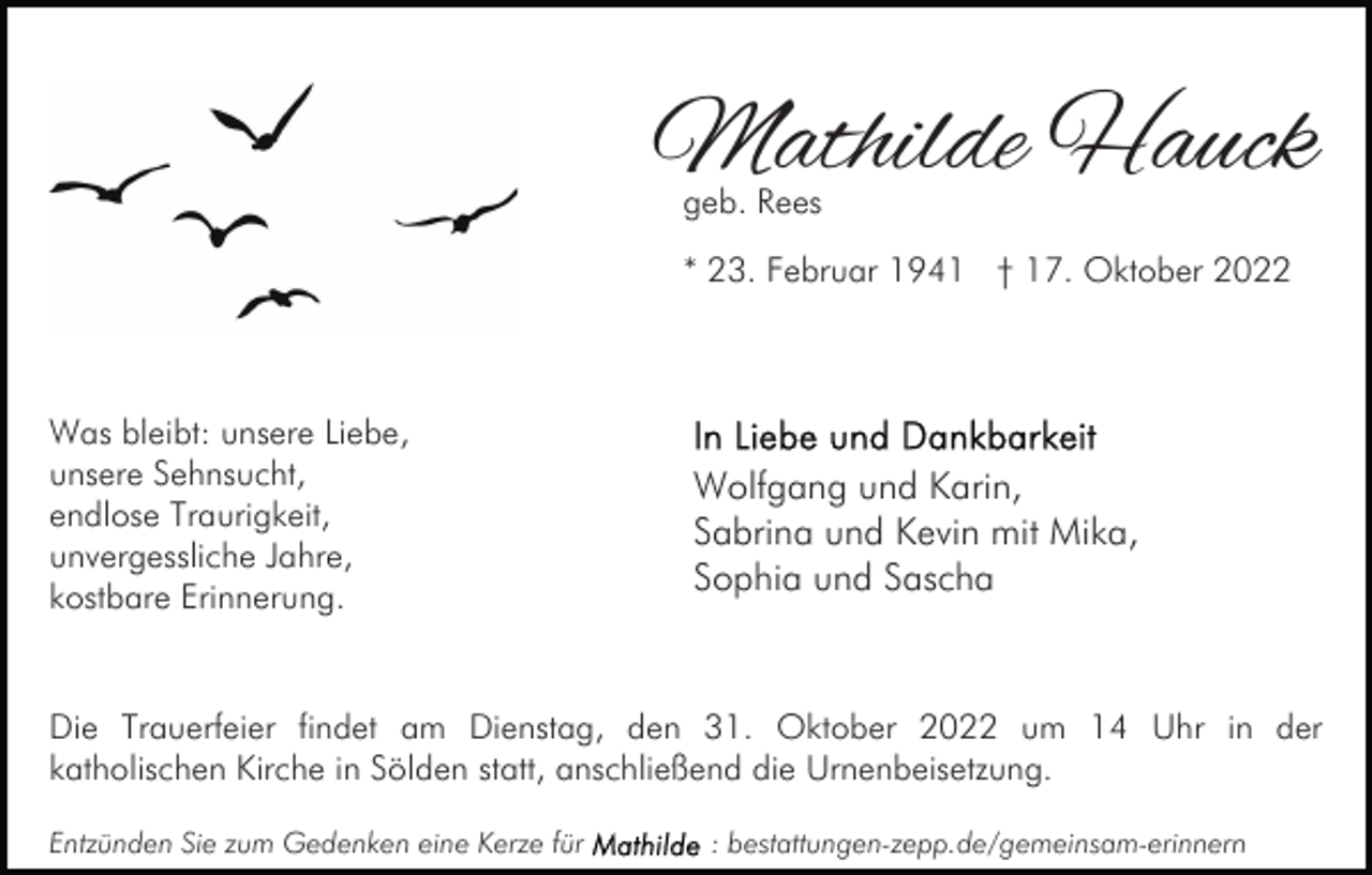 <p>Mathilde Hauck<br />geb. Rees</p><p>* 23. Februar 1941 † 17. Oktober 2022</p><p>Was bleibt: unsere Liebe,<br />unsere Sehnsucht,<br />endlose Traurigkeit,<br />unvergessliche Jahre,<br />kostbare Erinnerung.</p><p>Wolfgang und Karin,<br />Sabrina und Kevin mit Mika,<br />Sophia und Sascha</p><p>Die Trauerfeier findet am Dienstag, den 31. Oktober 2022 um 14 Uhr in der<br />katholischen Kirche in Sölden statt, anschließend die Urnenbeisetzung.<br />Entzünden Sie zum Gedenken eine Kerze für</p><p>: bestattungen-zepp.de/gemeinsam-erinnern</p>