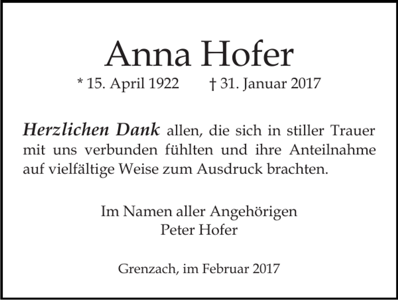 <p>Anna Hofer</p><p>* 15. April 1922</p><p>† 31. Januar 2017</p><p>Herzlichen Dank allen, die sich in stiller Trauer<br />mit uns verbunden fühlten und ihre Anteilnahme<br />auf vielfältige Weise zum Ausdruck brachten.<br />Im Namen aller Angehörigen<br />Peter Hofer<br />Grenzach, im Februar 2017</p>