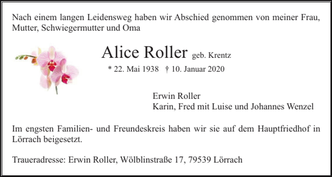 <p>Nach einem langen Leidensweg haben wir Abschied genommen von meiner Frau,<br />Mutter, Schwiegermutter und Oma</p><p>Alice Roller geb. Krentz<br />* 22. Mai 1938 † 10. Januar 2020</p><p>Erwin Roller<br />Karin, Fred mit Luise und Johannes Wenzel<br />Im engsten Familien- und Freundeskreis haben wir sie auf dem Hauptfriedhof in<br />Lörrach beigesetzt.<br />Traueradresse: Erwin Roller, Wölblinstraße 17, 79539 Lörrach</p>