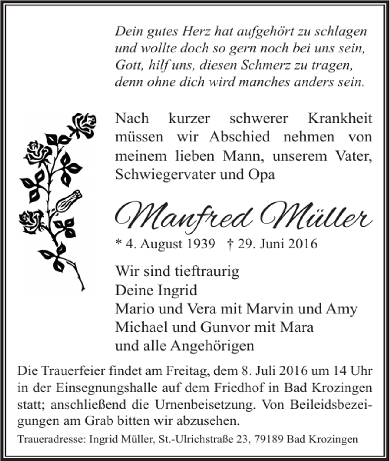 <p>Dein gutes Herz hat aufgehört zu schlagen<br />und wollte doch so gern noch bei uns sein,<br />Gott, hilf uns, diesen Schmerz zu tragen,<br />denn ohne dich wird manches anders sein.</p><p>Nach kurzer schwerer Krankheit<br />müssen wir Abschied nehmen von<br />meinem lieben Mann, unserem Vater,<br />Schwiegervater und Opa</p><p>Manfred Müller<br />* 4. August 1939 † 29. Juni 2016</p><p>Wir sind tieftraurig<br />Deine Ingrid<br />Mario und Vera mit Marvin und Amy<br />Michael und Gunvor mit Mara<br />und alle Angehörigen<br />Die Trauerfeier findet am Freitag, dem 8. Juli 2016 um 14 Uhr<br />in der Einsegnungshalle auf dem Friedhof in Bad Krozingen<br />statt; anschließend die Urnenbeisetzung. Von Beileidsbezeigungen am Grab bitten wir abzusehen.<br />Traueradresse: Ingrid Müller, St.-Ulrichstraße 23, 79189 Bad Krozingen</p>