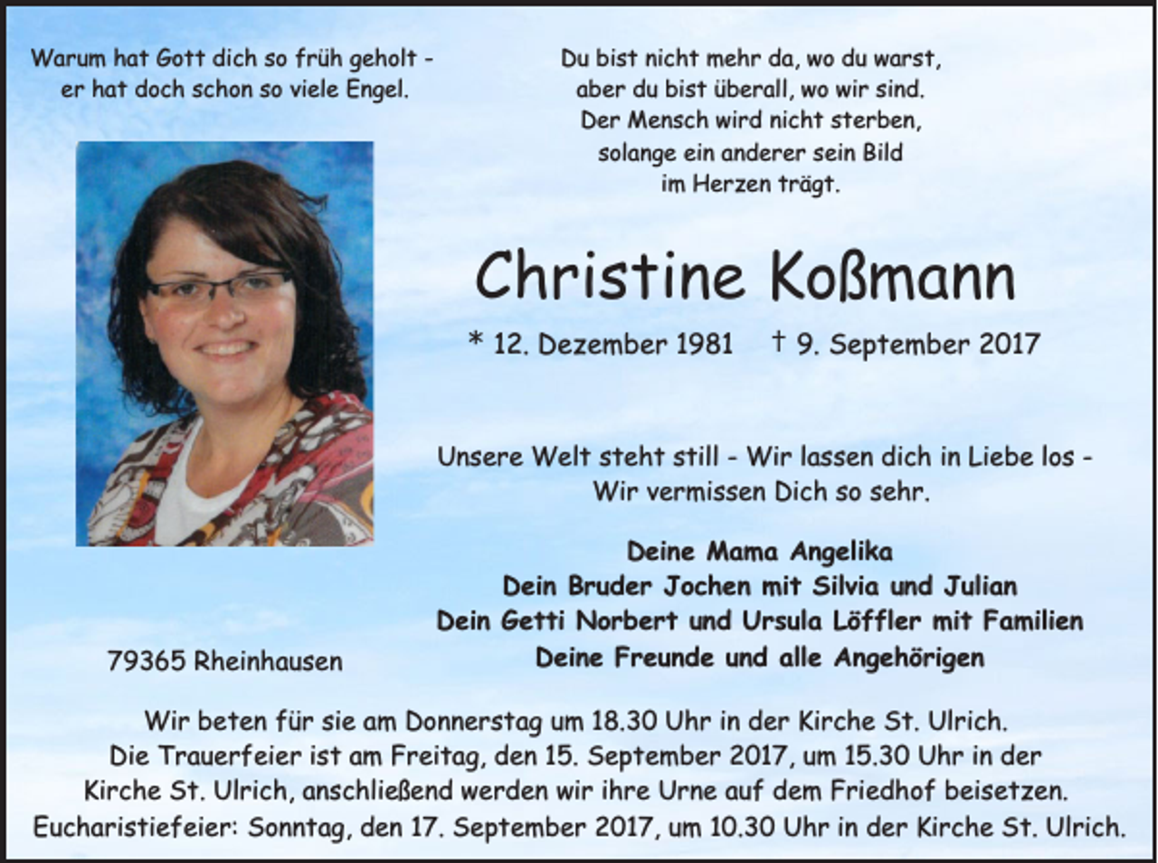 <p>WWarum<br />a r u m h hat<br />a t G Gott<br />o t t didich<br />c h s osof rfrüh<br />ü h g geholt<br />e h ol t - e r hat<br />h a t doch<br />d o c h schon<br />s c h o n so<br />s o viele<br />vi el e Engel.<br />E n g el.<br />er</p><p>DDu<br />u bibist<br />s t ninicht<br />c h t mehr<br />m e h r dda,<br />a, wwo<br />o ddu<br />u wwarst,<br />a r s t,<br />a b e r du<br />d u bist<br />bi s t üüberall,<br />b e r all, wo<br />w o wir<br />wi r si<br />n d.<br />aber<br />sind.<br />DDer<br />e r Mensch<br />M e n s c h wi<br />r d ninicht<br />c h t ssterben,<br />t e r b e n,<br />wird<br />solange<br />s ol a n g e ein<br />ei n anderer<br />a n d e r e r ssein<br />ei n Bild<br />Bil d<br />iimm Herzen<br />H e r z e n trägt.<br />t r ä g t.</p><p>CChristine<br />h ri s ti n e Koßmann<br />K oß m a n n<br />** 112.<br />2. Dezember<br />D e z e m b e r 11981<br />9 81</p><p>†† 9.9. September<br />S e p t e m b e r 22017<br />01 7</p><p>Unsere<br />U n s e r e Welt<br />W el t steht<br />s t e h t still<br />s till -- Wir<br />Wi r llassen<br />a s s e n dich<br />di c h iinn Liebe<br />Li e b e llos<br />o s -Wir<br />Wi<br />r v evermissen<br />r mi s s e n DiDich<br />c h s osos esehr.<br />h r.</p><p>779365<br />9 3 6 5 Rheinhausen<br />R h ei n h a u s e n</p><p>DDeine<br />ei n e Mama<br />M a m a AAngelika<br />n g eli k a<br />Silvia<br />DDein<br />ei n BBruder<br />r u d e r JJochen<br />o c h e n mit<br />mi t Sil<br />vi a uund<br />n d JJulian<br />uli a n<br />D ei n GGetti<br />e t ti Norbert<br />N o r b e r t uund<br />n d UUrsula<br />r s ul a LLöffler<br />ö f fl e r mit<br />mi t FFamilien<br />a mili e n<br />Dein<br />alle<br />DDeine<br />ei n e FFreunde<br />r e u n d e uund<br />n d all<br />e AAngehörigen<br />n g e h ö ri g e n</p><p>Wi r b beten<br />Wir<br />e t e n f üfür<br />r sisie<br />e a am<br />m D Donnerstag<br />o n n e r s t a g u um<br />m 1 8.<br />18.30<br />3 0 U Uhr<br />h r i nind der<br />e r KiKirche<br />r c h e S St.<br />t. UlUlrich.<br />ri c h.<br />Di<br />e TTrauerfeier<br />r a u e r f ei e r i ist<br />s t aam<br />m FFreitag,<br />r ei t a g, dden<br />e n 115.<br />5. SSeptember<br />e p t e m b e r 22017,<br />0 1 7, uum<br />m 115.30<br />5. 3 0 UUhr<br />h r i in<br />n dder<br />er<br />Die<br />Ki<br />r c h e St.<br />S t. Ulrich,<br />Ul ri c h, aanschließend<br />n s c hli e ß e n d werden<br />w e r d e n wir<br />wi r i ihre<br />h r e Urne<br />U r n e aauf<br />u f ddem<br />e m FFriedhof<br />ri e d h o f bbeisetzen.<br />ei s e t z e n.<br />Kirche<br />Eucharistiefeier:<br />E u c h a ri s ti e f ei e r: Sonntag,<br />S o n n t a g, den<br />d e n 17.<br />1 7. September<br />S e p t e m b e r 2017,<br />2 0 1 7, um<br />u m 10.30<br />1 0. 3 0 Uhr<br />U h r iinn der<br />d e r Kirche<br />Ki r c h e St.<br />S t. Ulrich.<br />Ul ri c h.</p>