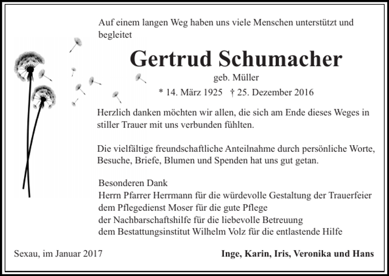 <p>Auf einem langen Weg haben uns viele Menschen unterstützt und<br />begleitet</p><p>Gertrud Schumacher<br />geb. Müller<br />* 14. März 1925 † 25. Dezember 2016<br />Herzlich danken möchten wir allen, die sich am Ende dieses Weges in<br />stiller Trauer mit uns verbunden fühlten.<br />Die vielfältige freundschaftliche Anteilnahme durch persönliche Worte,<br />Besuche, Briefe, Blumen und Spenden hat uns gut getan.<br />Besonderen Dank<br />Herrn Pfarrer Herrmann für die würdevolle Gestaltung der Trauerfeier<br />dem Pflegedienst Moser für die gute Pflege<br />der Nachbarschaftshilfe für die liebevolle Betreuung<br />dem Bestattungsinstitut Wilhelm Volz für die entlastende Hilfe<br />Sexau, im Januar 2017</p><p>Inge, Karin, Iris, Veronika und Hans</p>
