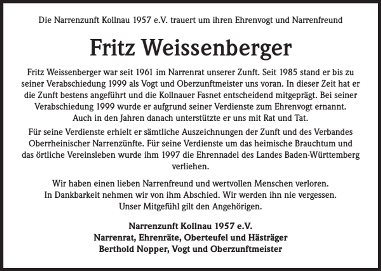 <p>Die Narrenzunft Kollnau 1957 e.V. trauert um ihren Ehrenvogt und Narrenfreund</p><p>Fritz Weissenberger<br />Fritz Weissenberger war seit 1961 im Narrenrat unserer Zunft. Seit 1985 stand er bis zu<br />seiner Verabschiedung 1999 als Vogt und Oberzunftmeister uns voran. In dieser Zeit hat er<br />die Zunft bestens angeführt und die Kollnauer Fasnet entscheidend mitgeprägt. Bei seiner<br />Verabschiedung 1999 wurde er aufgrund seiner Verdienste zum Ehrenvogt ernannt.<br />Auch in den Jahren danach unterstützte er uns mit Rat und Tat.<br />Für seine Verdienste erhielt er sämtliche Auszeichnungen der Zunft und des Verbandes<br />Oberrheinischer Narrenzünfte. Für seine Verdienste um das heimische Brauchtum und<br />das örtliche Vereinsleben wurde ihm 1997 die Ehrennadel des Landes Baden-Württemberg<br />verliehen.<br />Wir haben einen lieben Narrenfreund und wertvollen Menschen verloren.<br />In Dankbarkeit nehmen wir von ihm Abschied. Wir werden ihn nie vergessen.<br />Unser Mitgefühl gilt den Angehörigen.<br />Narrenzunft Kollnau 1957 e.V.<br />Narrenrat, Ehrenräte, Oberteufel und Hästräger<br />Berthold Nopper, Vogt und Oberzunftmeister</p>