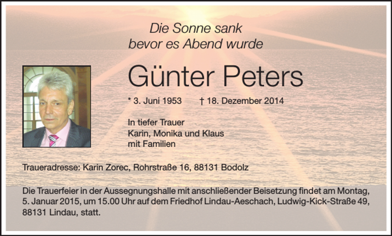 <p>Die Sonne sank<br />bevor es Abend wurde</p><p>Günter Peters<br />* 3. Juni 1953 † 18. Dezember 2014<br />In tiefer Trauer<br />Karin, Monika und Klaus<br />mit Familien<br />Traueradresse: Karin Zorec, Rohrstraße 16, 88131 Bodolz<br />Die Trauerfeier in der Aussegnungshalle mit anschließender Beisetzung findet am Montag,<br />5. Januar 2015, um 15.00 Uhr auf dem Friedhof Lindau-Aeschach, Ludwig-Kick-Straße 49,<br />88131 Lindau, statt.</p>