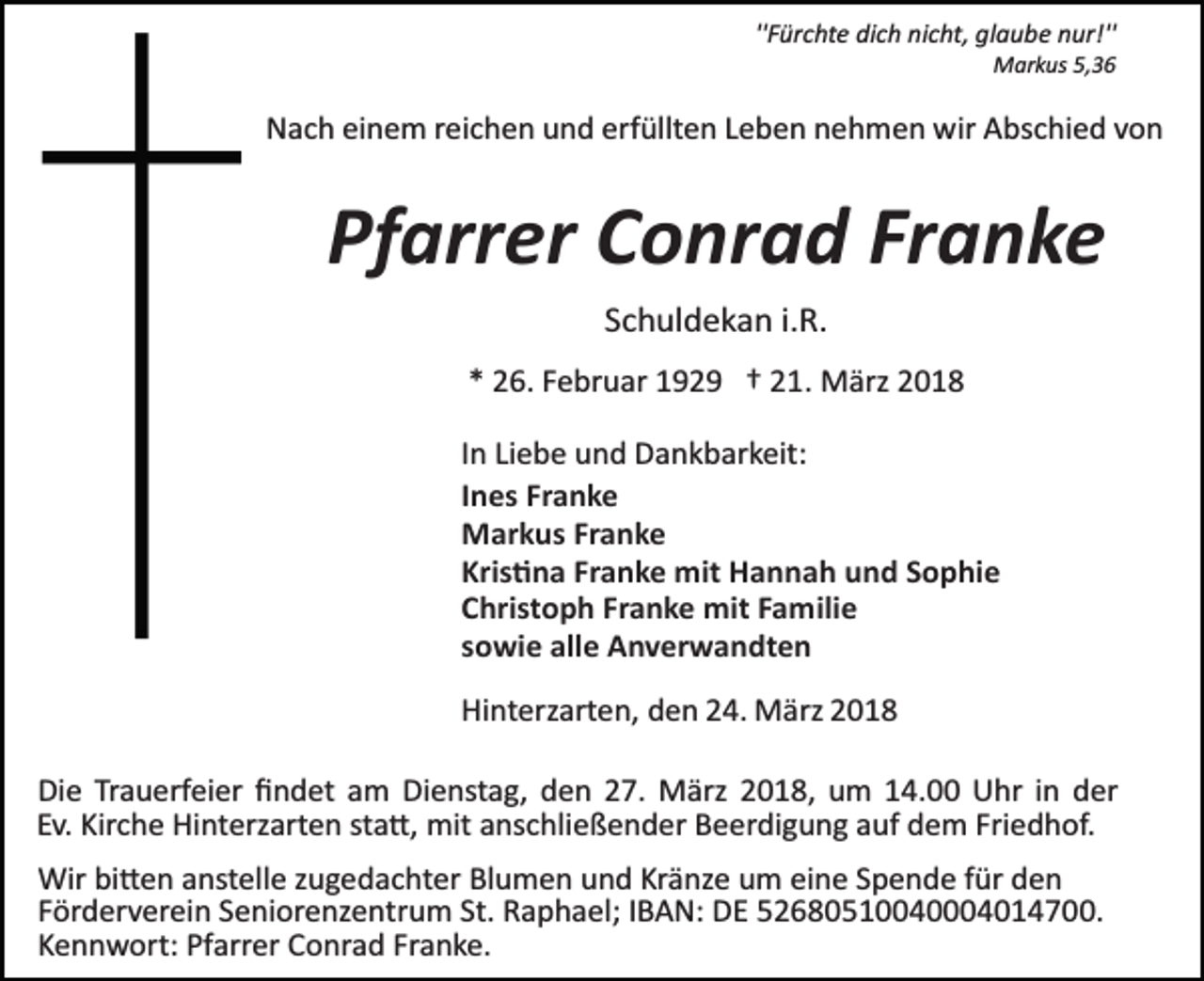 <p>''Fürchte dich nicht, glaube nur!''<br />Markus 5,36</p><p>Nach einem reichen und erfüllten Leben nehmen wir Abschied von</p><p>Pfarrer Conrad Franke<br />Schuldekan i.R.<br />* 26. Februar 1929 † 21. März 2018<br />In Liebe und Dankbarkeit:<br />Ines Franke<br />Markus Franke<br />Kris�na Franke mit Hannah und Sophie<br />Christoph Franke mit Familie<br />sowie alle Anverwandten<br />Hinterzarten, den 24. März 2018<br />Die Trauerfeier ﬁndet am Dienstag, den 27. März 2018, um 14.00 Uhr in der<br />Ev. Kirche Hinterzarten sta�, mit anschließender Beerdigung auf dem Friedhof.<br />Wir bi�en anstelle zugedachter Blumen und Kränze um eine Spende für den<br />Förderverein Seniorenzentrum St. Raphael; IBAN: DE 52680510040004014700.<br />Kennwort: Pfarrer Conrad Franke.</p>
