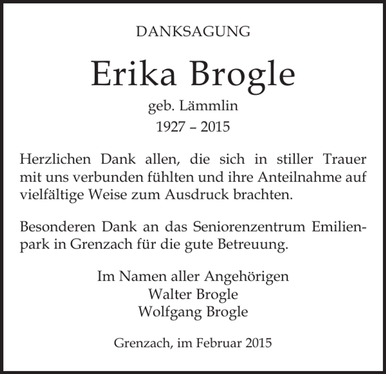 <p>DANKSAGUNG</p><p>Erika Brogle<br />geb. Lämmlin<br />1927 – 2015</p><p>Herzlichen Dank allen, die sich in stiller Trauer<br />mit uns verbunden fühlten und ihre Anteilnahme auf<br />vielfältige Weise zum Ausdruck brachten.<br />Besonderen Dank an das Seniorenzentrum Emilienpark in Grenzach für die gute Betreuung.<br />Im Namen aller Angehörigen<br />Walter Brogle<br />Wolfgang Brogle<br />Grenzach, im Februar 2015</p>
