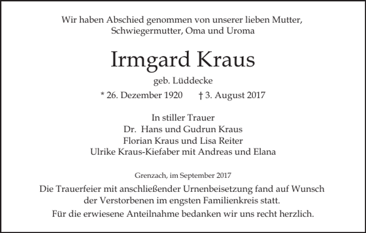 <p>Wir<br />a b e n AAbschied<br />b s c hi e d g genommen<br />e n o m m e n vvon<br />o n unserer<br />u n s er er llieben<br />i e b e n Mutter,<br />M utt er,<br />Wirh haben<br />SSchwiegermutter,<br />c h wi e g er m utt er, Oma<br />O m a und<br />u n d Uroma<br />Ur o m a</p><p>Ir<br />m g ar d Kraus<br />Kr a u s<br />Irmgard<br />ggeb.<br />e b. Lüddecke<br />L ü d dec ke</p><p>* 26.<br />2 6. Dezember<br />D e z e m b er</p><p>†† 3.<br />3. August<br />A u g u st</p><p>In<br />I n stiller<br />still er Trauer<br />Tr a u er<br />Dr.<br />H a n s uund<br />n d GGudrun<br />u dr u n Kraus<br />Kr a u s<br />Dr. Hans<br />Florian<br />Fl<br />ori a n Kraus<br />Kr a u s und<br />u n d Lisa<br />Li s a Reiter<br />R eit er<br />Ulrike<br />Kraus-Kiefaber<br />Ulri k e Kr<br />a u s- Ki ef a b er mit<br />mit AAndreas<br />n dr e a s uund<br />n d ElElana<br />a na<br />Gr<br />Grenzach,<br />e n z a c h, i im<br />m SSeptember<br />e pt e m b er</p><p>Die<br />Di<br />e Tr<br />Trauerfeier<br />a u erf ei er mit<br />mit aanschließender<br />n s c hli e ß e n d er Urnenbeisetzung<br />Ur n e n b ei s et z u n g ffand<br />a n d auf<br />a uf Wunsch<br />W u nsc h<br />der<br />d er Verstorbenen<br />V er st or b e n e n i im<br />m eengsten<br />n g st e n FFamilienkreis<br />a mili e n kr ei s ststatt.<br />a tt.<br />FFür<br />ür die<br />di e er<br />erwiesene<br />wi e s e n e Anteilnahme<br />A nt e il n a h m e bedanken<br />b e d a n k e n wir<br />wir uns<br />u n s rrecht<br />e c ht hherzlich.<br />er zli c h.</p>