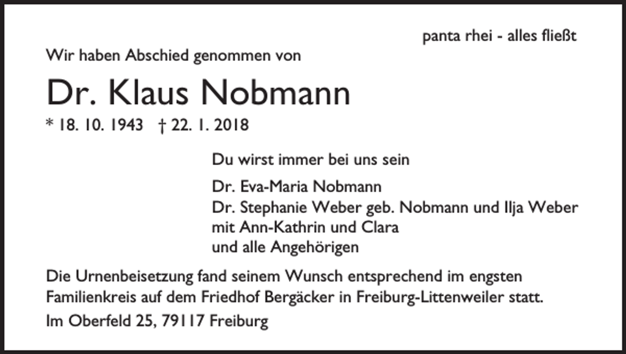 <p>Wir<br />b e n A Abschied<br />bs c hi e d g egenommen<br />n o m m e n v von<br />on<br />Wirh ahaben</p><p>ppanta<br />a nt a rrhei<br />h ei -- all<br />es flifließt<br />e ßt<br />alles</p><p>Dr. KlKlaus<br />Dr.<br />a us Nobmann<br />N o b ma n n<br />** 18.<br />1 8. 10.<br />1 0. 1943<br />1 9 4 3 †† 22.<br />. 1.<br />1. 2018<br />20 1 8</p><p>wirsti immer<br />DDu<br />u wirst<br />m m er bbei<br />ei uuns<br />ns s sein<br />ei n<br />Dr.<br />v a- M ari a Nobmann<br />N o b ma n n<br />Dr.EEva-Maria<br />Dr.StStephanie<br />Dr.<br />e p h a ni e Weber<br />W e b er g geb.<br />e b . Nobmann<br />N o b m a n n und<br />u n d Ilja<br />Ilj a Weber<br />W e ber<br />mit<br />n n- K at hri n uund<br />n d ClClara<br />a ra<br />mit AAnn-Kathrin<br />alle<br />uund<br />n d all<br />e Angehörigen<br />A n g e h öri g e n<br />Die<br />Di<br />e Ur<br />Urnenbeisetzung<br />n e n b eis et z u n g f afand<br />n d sseinem<br />ei n e m Wunsch<br />W u ns c h eentsprechend<br />nts pr e c h e n d iimm eengsten<br />n gst e n<br />F a mili e n kr eis aauf<br />uf dem<br />d e m Fri<br />e d h of Bergäcker<br />B er g ä c k er iinn Fr<br />ei b u r g- Litt e n w eil er st<br />att.<br />Familienkreis<br />Friedhof<br />Freiburg-Littenweiler<br />statt.<br />IImm Oberfeld<br />O b erf el d 25,<br />2 5, 7911 9 7 Freiburg<br />Frei b ur g</p>