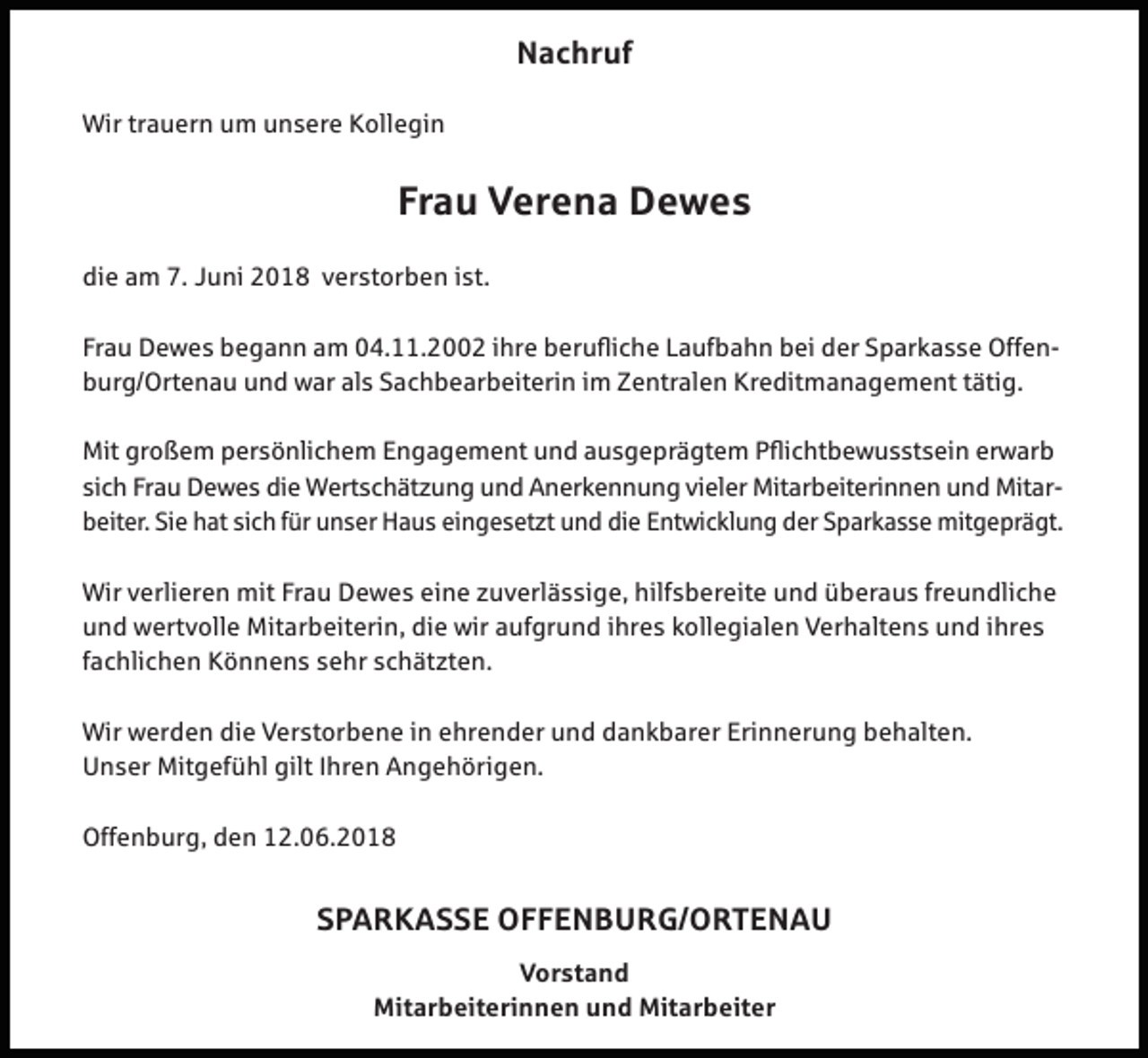 <p>Nachruf<br />Wir trauern um unsere Kollegin</p><p>Frau Verena Dewes<br />die am 7. Juni 2018 verstorben ist.<br />Frau Dewes begann am 04.11.2002 ihre berufliche Laufbahn bei der Sparkasse Offenburg/Ortenau und war als Sachbearbeiterin im Zentralen Kreditmanagement tätig.<br />Mit großem persönlichem Engagement und ausgeprägtem Pflichtbewusstsein erwarb<br />sich Frau Dewes die Wertschätzung und Anerkennung vieler Mitarbeiterinnen und Mitarbeiter. Sie hat sich für unser Haus eingesetzt und die Entwicklung der Sparkasse mitgeprägt.<br />Wir verlieren mit Frau Dewes eine zuverlässige, hilfsbereite und überaus freundliche<br />und wertvolle Mitarbeiterin, die wir aufgrund ihres kollegialen Verhaltens und ihres<br />fachlichen Könnens sehr schätzten.<br />Wir werden die Verstorbene in ehrender und dankbarer Erinnerung behalten.<br />Unser Mitgefühl gilt Ihren Angehörigen.<br />Offenburg, den 12.06.2018</p><p>SPARKASSE OFFENBURG/ORTENAU<br />Vorstand<br />Mitarbeiterinnen und Mitarbeiter</p>