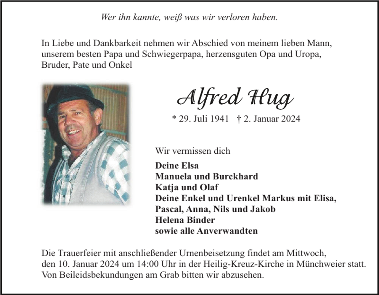 <p>Wer ihn kannte, weiß was wir verloren haben.<br />In Liebe und Dankbarkeit nehmen wir Abschied von meinem lieben Mann,<br />unserem besten Papa und Schwiegerpapa, herzensguten Opa und Uropa,<br />Bruder, Pate und Onkel</p><p>* 29. Juli 1941 † 2. Januar 2024<br />Wir vermissen dich<br />Deine Elsa<br />Manuela und Burckhard<br />Katja und Olaf<br />Deine Enkel und Urenkel Markus mit Elisa,<br />Pascal, Anna, Nils und Jakob<br />Helena Binder<br />sowie alle Anverwandten<br />Die Trauerfeier mit anschließender Urnenbeisetzung findet am Mittwoch,<br />den 10. Januar 2024 um 14:00 Uhr in der Heilig-Kreuz-Kirche in Münchweier statt.<br />Von Beileidsbekundungen am Grab bitten wir abzusehen.</p>