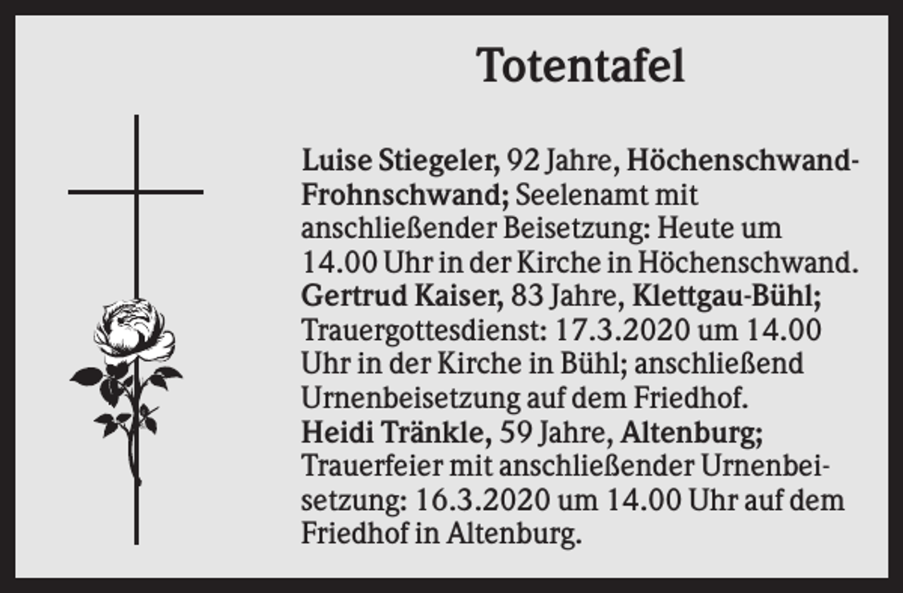 <p>Totentafel<br />Luise Stiegeler, 92 Jahre, HöchenschwandFrohnschwand; Seelenamt mit<br />anschließender Beisetzung: Heute um<br />14.00 Uhr in der Kirche in Höchenschwand.<br />Gertrud Kaiser, 83 Jahre, Klettgau-Bühl;<br />Trauergottesdienst: 17.3.2020 um 14.00<br />Uhr in der Kirche in Bühl; anschließend<br />Urnenbeisetzung auf dem Friedhof.<br />Heidi Tränkle, 59 Jahre, Altenburg;<br />Trauerfeier mit anschließender Urnenbeisetzung: 16.3.2020 um 14.00 Uhr auf dem<br />Friedhof in Altenburg.</p>