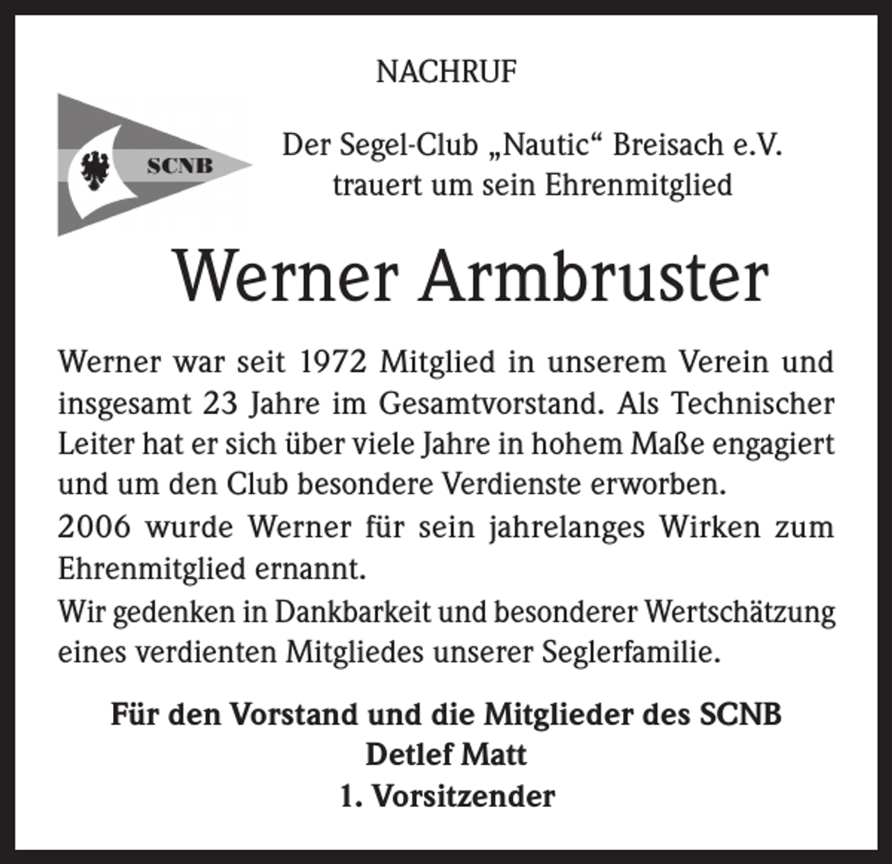 <p>NACHRUF<br />Der Segel-Club „Nautic“ Breisach e.V.<br />trauert um sein Ehrenmitglied</p><p>Werner Armbruster<br />Werner war seit 1972 Mitglied in unserem Verein und<br />insgesamt 23 Jahre im Gesamtvorstand. Als Technischer<br />Leiter hat er sich über viele Jahre in hohem Maße engagiert<br />und um den Club besondere Verdienste erworben.<br />2006 wurde Werner für sein jahrelanges Wirken zum<br />Ehrenmitglied ernannt.<br />Wir gedenken in Dankbarkeit und besonderer Wertschätzung<br />eines verdienten Mitgliedes unserer Seglerfamilie.<br />Für den Vorstand und die Mitglieder des SCNB<br />Detlef Matt<br />1. Vorsitzender</p>