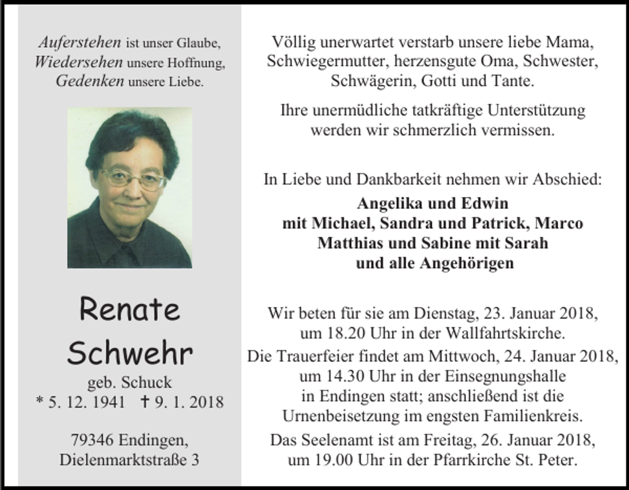 <p>Auferstehen ist unser Glaube,<br />Wiedersehen unsere Hoffnung,<br />Gedenken unsere Liebe.</p><p>Völlig unerwartet verstarb unsere liebe Mama,<br />Schwiegermutter, herzensgute Oma, Schwester,<br />Schwägerin, Gotti und Tante.<br />Ihre unermüdliche tatkräftige Unterstützung<br />werden wir schmerzlich vermissen.<br />In Liebe und Dankbarkeit nehmen wir Abschied:<br />Angelika und Edwin<br />mit Michael, Sandra und Patrick, Marco<br />Matthias und Sabine mit Sarah<br />und alle Angehörigen</p><p>Renate<br />Schwehr</p><p>geb. Schuck<br />* 5. 12. 1941  9. 1. 2018<br />79346 Endingen,<br />Dielenmarktstraße 3</p><p>Wir beten für sie am Dienstag, 23. Januar 2018,<br />um 18.20 Uhr in der Wallfahrtskirche.<br />Die Trauerfeier findet am Mittwoch, 24. Januar 2018,<br />um 14.30 Uhr in der Einsegnungshalle<br />in Endingen statt; anschließend ist die<br />Urnenbeisetzung im engsten Familienkreis.<br />Das Seelenamt ist am Freitag, 26. Januar 2018,<br />um 19.00 Uhr in der Pfarrkirche St. Peter.</p>