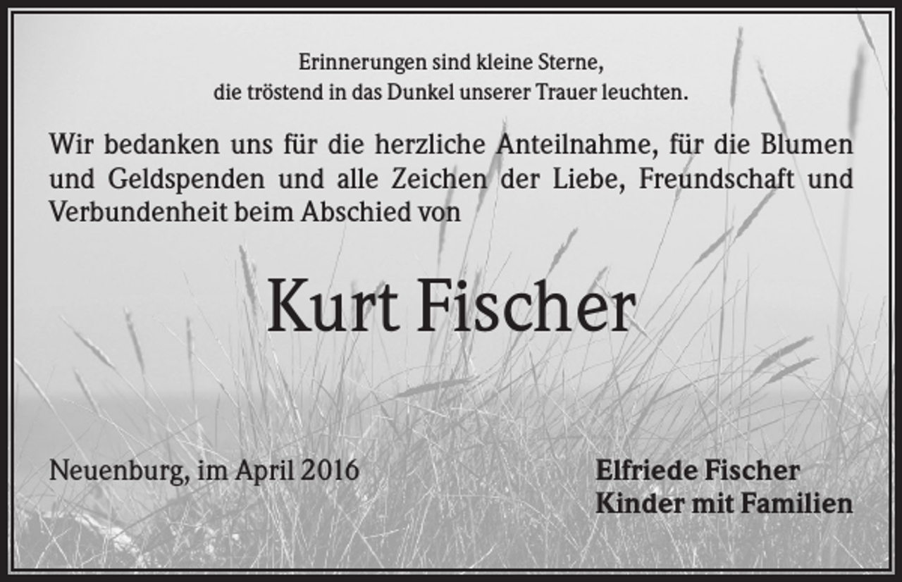 <p>Erinnerungen sind kleine Sterne,<br />die tröstend in das Dunkel unserer Trauer leuchten.</p><p>Wir bedanken uns für die herzliche Anteilnahme, für die Blumen<br />und Geldspenden und alle Zeichen der Liebe, Freundschaft und<br />Verbundenheit beim Abschied von</p><p>Kurt Fischer<br />Neuenburg, im April 2016</p><p>Elfriede Fischer<br />Kinder mit Familien</p>