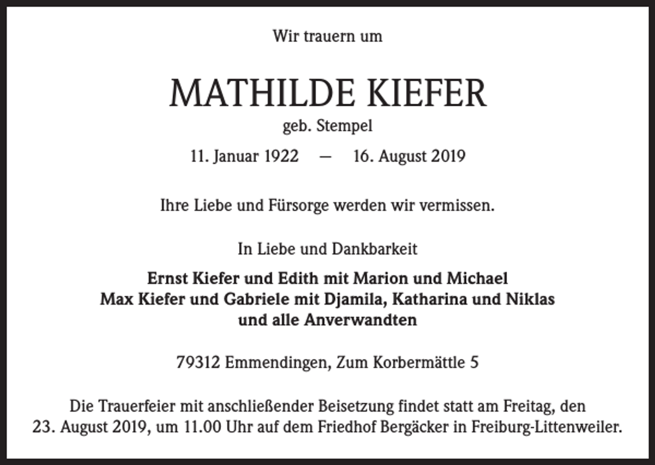 <p>Wir trauern um</p><p>MATHILDE KIEFER<br />geb. Stempel</p><p>11. Januar 1922 — 16. August 2019<br />Ihre Liebe und Fürsorge werden wir vermissen.<br />In Liebe und Dankbarkeit<br />Ernst Kiefer und Edith mit Marion und Michael<br />Max Kiefer und Gabriele mit Djamila, Katharina und Niklas<br />und alle Anverwandten<br />79312 Emmendingen, Zum Korbermättle 5<br />Die Trauerfeier mit anschließender Beisetzung findet statt am Freitag, den<br />23. August 2019, um 11.00 Uhr auf dem Friedhof Bergäcker in Freiburg-Littenweiler.</p>