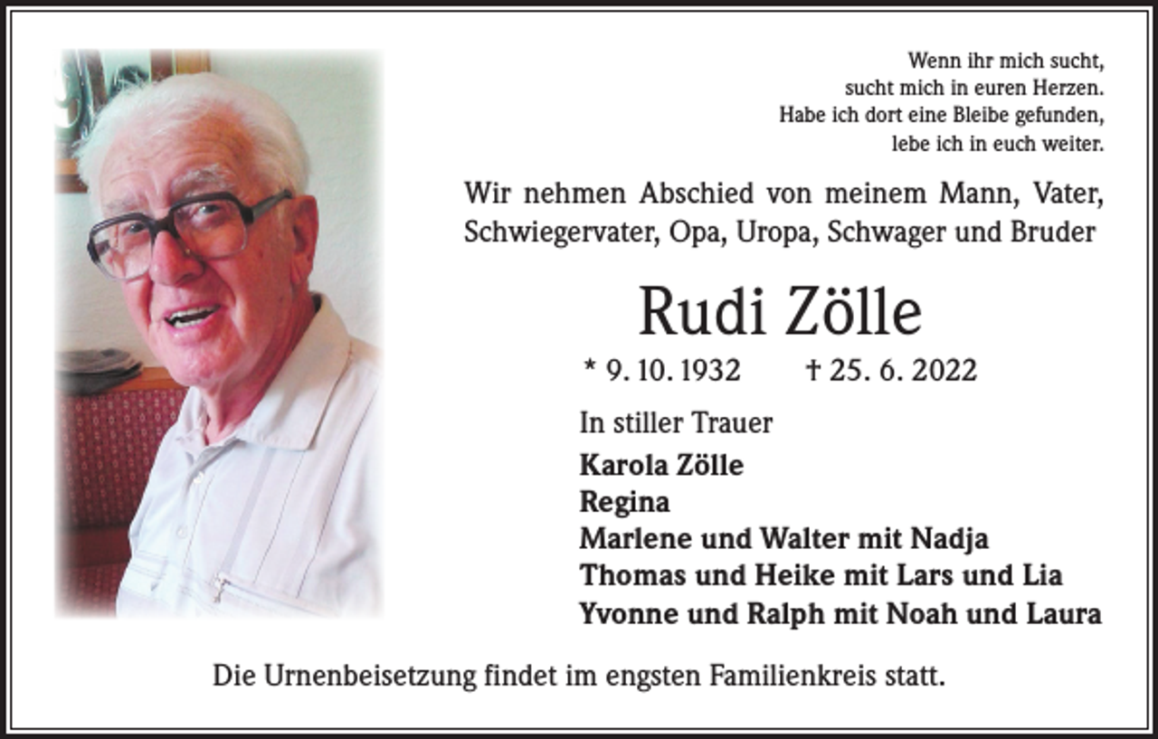 <p>Wenn ihr mich sucht,<br />sucht mich in euren Herzen.<br />Habe ich dort eine Bleibe gefunden,<br />lebe ich in euch weiter.</p><p>Wir nehmen Abschied von meinem Mann, Vater,<br />Schwiegervater, Opa, Uropa, Schwager und Bruder</p><p>Rudi Zölle</p><p>* 9. 10. 1932 † 25. 6. 2022<br />In stiller Trauer<br />Karola Zölle<br />Regina<br />Marlene und Walter mit Nadja<br />Thomas und Heike mit Lars und Lia<br />Yvonne und Ralph mit Noah und Laura<br />Die Urnenbeisetzung findet im engsten Familienkreis statt.</p>