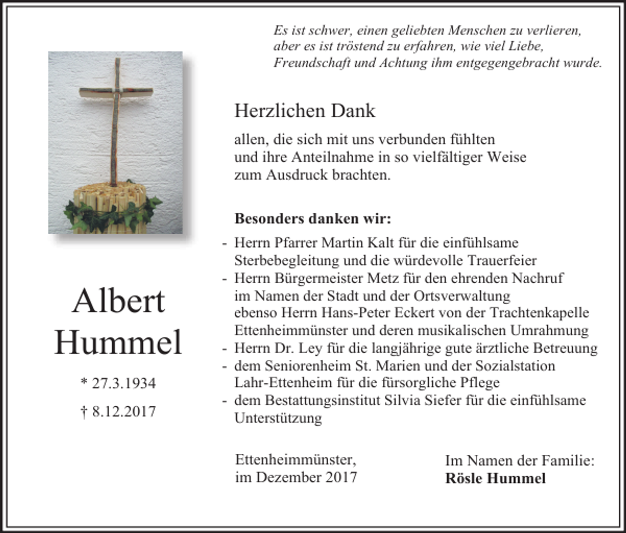 <p>Es ist schwer, einen geliebten Menschen zu verlieren,<br />aber es ist tröstend zu erfahren, wie viel Liebe,<br />Freundschaft und Achtung ihm entgegengebracht wurde.</p><p>Herzlichen Dank<br />allen, die sich mit uns verbunden fühlten<br />und ihre Anteilnahme in so vielfältiger Weise<br />zum Ausdruck brachten.<br />Besonders danken wir:</p><p>Albert<br />Hummel<br />* 27.3.1934<br />† 8.12.2017</p><p>- Herrn Pfarrer Martin Kalt für die einfühlsame<br />Sterbebegleitung und die würdevolle Trauerfeier<br />- Herrn Bürgermeister Metz für den ehrenden Nachruf<br />im Namen der Stadt und der Ortsverwaltung<br />ebenso Herrn Hans-Peter Eckert von der Trachtenkapelle<br />Ettenheimmünster und deren musikalischen Umrahmung<br />- Herrn Dr. Ley für die langjährige gute ärztliche Betreuung<br />- dem Seniorenheim St. Marien und der Sozialstation<br />Lahr-Ettenheim für die fürsorgliche Pflege<br />- dem Bestattungsinstitut Silvia Siefer für die einfühlsame<br />Unterstützung</p><p>Ettenheimmünster,<br />im Dezember 2017</p><p>Im Namen der Familie:<br />Rösle Hummel</p>