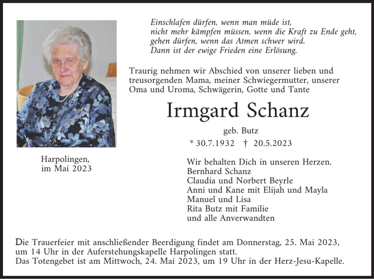 <p>Einschlafen dürfen, wenn man müde ist,<br />nicht mehr kämpfen müssen, wenn die Kraft zu Ende geht,<br />gehen dürfen, wenn das Atmen schwer wird.<br />Dann ist der ewige Frieden eine Erlösung.<br />Traurig nehmen wir Abschied von unserer lieben und<br />treusorgenden Mama, meiner Schwiegermutter, unserer<br />Oma und Uroma, Schwägerin, Gotte und Tante</p><p>Irmgard Schanz<br />geb. Butz<br />* 30.7.1932 £ 20.5.2023<br />Harpolingen,<br />im Mai 2023</p><p>Wir behalten Dich in unseren Herzen.<br />Bernhard Schanz<br />Claudia und Norbert Beyrle<br />Anni und Kane mit Elijah und Mayla<br />Manuel und Lisa<br />Rita Butz mit Familie<br />und alle Anverwandten</p><p>Die Trauerfeier mit anschließender Beerdigung findet am Donnerstag, 25. Mai 2023,<br />um 14 Uhr in der Auferstehungskapelle Harpolingen statt.<br />Das Totengebet ist am Mittwoch, 24. Mai 2023, um 19 Uhr in der Herz-Jesu-Kapelle.</p>